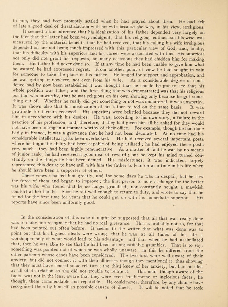 to him, they had been promptly settled when he had prayed about them. He had felt of late a good deal of dissatisfaction with his wife because she was, in his view, irreligious. It seemed a fair inference that his idealization of his father depended very largely on the fact that the latter had been very indulgent, that his religious enthusiasm likewise was measured by the material benefits that he had received, that his calling his wife irreligious depended on her not being much impressed with this particular view of God, and, finally, that his difficulty with his superiors and his career were associated with this. His superiors not only did not grant his requests, on many occasions they had chidden him for making them,. His father had never done so. If at any time he had been unable to give him what he wanted he had expressed regret. From another point of view he had sought in vain for someone to take the place of his father. He longed for support and approbation, and he was getting it nowhere, not even from his wife. As a considerable degree of confi¬ dence had by now been established it was thought that he should be got to see that his whole position was false ; and the first thing that was demonstrated was that his religious position was unworthy, that he was religious on his own showing only because he got some¬ thing out of. Whether he really did get something or not was immaterial, it was unworthy. It was shown also that his idealization of his father rested on the same basis. It was gratitude for favours received. His superiors were belittled because they did not reward him in accordance with his desires. He was, according to his own story, a failure in the practice of his profession, and, therefore, if they had given him all he asked for they would not have been acting in a manner worthy of their office. For example, though he had done badly in France, it was a grievance that he had not been decorated. At no time had his considerable intellectual gifts been overlooked. He had received several important posts where his linguistic ability had been capable of being utilized ; he had enjoyed these posts very much ; they had been highly remunerative. As a matter of fact he was by no means of junior rank ; he had received a good deal of reward ; but he kept his mind turned con¬ stantly on the things he had been denied. His misfortunes, it was indicated, largely represented this desire to have still with him the father to lean on at a time in his life when he should have been a supporter of others. These views shocked him greatly, and for some days he was in despair, but he saw the force of them and began to improve ; the first person to note a change for the better was his wife, who found that he no longer grumbled, nor constantly sought a mawkish comfort at her hands. Soon he felt well enough to return to duty, and wrote to say that he found for the first time for years that he could get on with his immediate superior. His reports have since been uniformly good. In the consideration of this case it might be suggested that all that was really done was to make him recognise that he had no real grievance. This is probably not so, for that had been pointed out often before. It seems to the writer that what was done was to point out that his highest ideals were wrong, that he was at all times of his life a worshipper only of what would lead to his advantage, and that when he had assimilated that, then he was able to see that he had been an unjustifiable grumbler. That is to say, something was pointed out of which he was wholly unaware * in this he differed from the other patients whose cases have been considered. The two first were well aware of their anxiety, but did not connect it with their illnesses though they mentioned it, thus showing that they must have sensed some relation ; the third knew of her anxiety, but had no idea at all of its relation as she did not trouble to relate it. This man, though aware of the facts, was not in the least aware that they were even troublesome or inglorious facts ; he thought them commendable and reputable. He could never, therefore, by any chance have recognised them by himself as possible causes of illness. It will be noted that he took