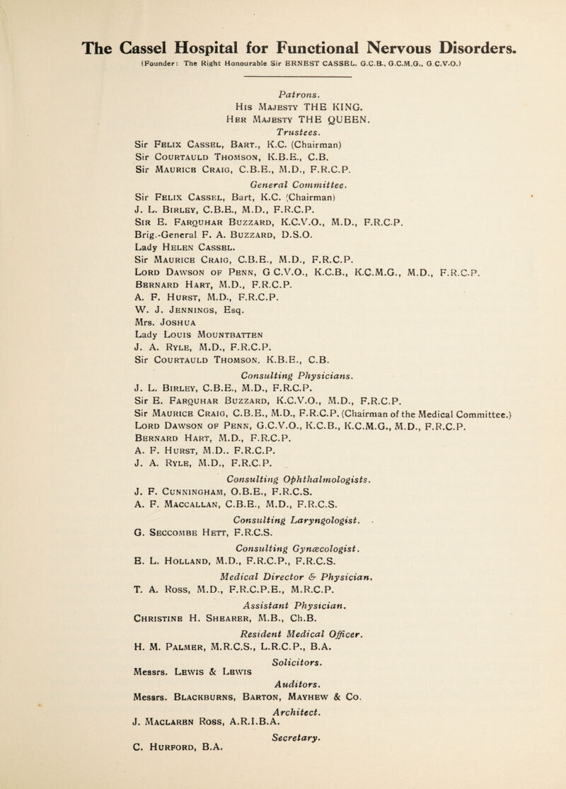 The Cassel Hospital for Functional Nervous Disorders. (Founder: The Right Honourable Sir ERNEST CASSEL, G.C.8.. G.C.M.O., G C.V-O.) Patrons. His Majesty THE KING. Her Majesty THE QUEEN. Trustees. Sir Fblix Cassel, Bart., K.C. (Chairman) Sir Courtauld Thomson, K.B.E., C.B. Sir Maurice Craig, C.B.E., M.D., F.R.C.P. General Committee. Sir Felix Cassel, Bart, K.C. (Chairman) J. L. Birley, C.B.E., M.D., F.R.C.P. Sir E. Farquhar Buzzard, K.C.V.O., M.D., F.R.C.P. Brig.-General F. A. Buzzard, D.S.O. Lady Helen Cassel. Sir Maurice Craig, C.B.E., M.D., F.R.C.P. Lord Dawson of Penn, G C.V.O., K.C.B., K.C.M.G., M.D., F.R.C.P. Bernard Hart, M.D., F.R.C.P. A. F. Hurst, M.D., F.R.C.P. W. J. Jennings, Esq. Mrs. Joshua Lady Louis Mountbatten J. A. Ryle, M.D., F.R.C.P. Sir Courtauld Thomson, K.B.E., C.B. Consulting Physicians. J. L. Birley, C.B.E., M.D., F.R.C.P. Sir E. Farquhar Buzzard, K.C.V.O., M.D., F.R.C.P. Sir Maurice Craig, C.B.E., M.D., F.R.C.P. (Chairman of the Medical Committee.) Lord Dawson of Penn, G.C.V.O., K.C.B., K.C.M.G., M.D., F.R.C.P. Bernard Hart, M.D., F.R.C.P. A. F. Hurst, M.D.. F.R.C.P. J. A. Ryle, M.D., F.R.C.P. Consulting Ophthalmologists. J. F. Cunningham, O.B.E., F.R.C.S. A. F. Maccallan, C.B.E., M.D., F.R.C.S. Consulting Laryngologist. G. Seccombe Hett, F.R.C.S. Consulting Gynecologist. E. L. Holland, M.D., F.R.C.P., F.R.C.S. Medical Director & Physician, T. A. Ross, M.D., F.R.C.P.E., M.R.C.P. Assistant Physician. Christine H. Shearer, M.B., Ch.B. Resident Medical Officer. H. M. Palmer, M.R.C.S., L.R.C.P., B.A. Solicitors. Messrs. Lewis & Lewis Auditors. Messrs. Blackburns, Barton, Mayhew & Co. Architect. J. Maclarbn Ross, A.R.I.B.A. Secretary. C. Hurford, B.A.