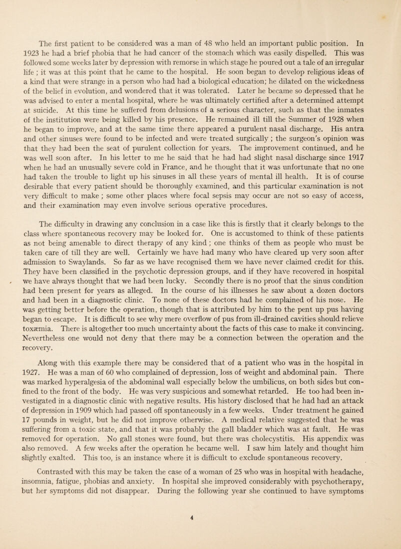 The first patient to be considered was a man of 48 who held an important public position. In 1923 he had a brief phobia that he had cancer of the stomach which was easily dispelled. This was followed some weeks later by depression with remorse in which stage he poured out a tale of an irregular life ; it was at this point that he came to the hospital. He soon began to develop religious ideas of a kind that were strange in a person who had had a biological education; he dilated on the wickedness of the belief in evolution, and wondered that it was tolerated. Later he became so depressed that he was advised to enter a mental hospital, where he was ultimately certified after a determined attempt at suicide. At this time he suffered from delusions of a serious character, such as that the inmates of the institution were being killed by his presence. He remained ill till the Summer of 1928 when he began to improve, and at the same time there appeared a purulent nasal discharge. His antra and other sinuses were found to be infected and were treated surgically ; the surgeon’s opinion was that they had been the seat of purulent collection for years. The improvement continued, and he was well soon after. In his letter to me he said that he had had slight nasal discharge since 1917 when he had an unusually severe cold in France, and he thought that it was unfortunate that no one had taken the trouble to light up his sinuses in all these years of mental ill health. It is of course desirable that every patient should be thoroughly examined, and this particular examination is not very difficult to make ; some other places where focal sepsis may occur are not so easy of access, and their examination may even involve serious operative procedures. The difficulty in drawing any conclusion in a case like this is firstly that it clearly belongs to the class where spontaneous recovery may be looked for. One is accustomed to think of these patients as not being amenable to direct therapy of any kind; one thinks of them as people who must be taken care of till they are well. Certainly we have had many who have cleared up very soon after admission to Swaylands. So far as we have recognised them we have never claimed credit for this. They have been classified in the psychotic depression groups, and if they have recovered in hospital , we have always thought that we had been lucky. Secondly there is no proof that the sinus condition had been present for years as alleged. In the course of his illnesses he saw about a dozen doctors and had been in a diagnostic clinic. To none of these doctors had he complained of his nose. He was getting better before the operation, though that is attributed by him to the pent up pus having began to escape. It is difficult to see why mere overflow of pus from ill-drained cavities should relieve toxaemia. There is altogether too much uncertainty about the facts of this case to make it convincing. Nevertheless one would not deny that there may be a connection between the operation and the recovery. Along with this example there may be considered that of a patient who was in the hospital in 1927. He was a man of 60 who complained of depression, loss of weight and abdominal pain. There was marked hyperalgesia of the abdominal wall especially below the umbilicus, on both sides but con¬ fined to the front of the body. He was very suspicious and somewhat retarded. He too had been in¬ vestigated in a diagnostic clinic with negative results. His history disclosed that he had had an attack of depression in 1909 which had passed off spontaneously in a few weeks. Under treatment he gained 17 pounds in weight, but he did not improve otherwise. A medical relative suggested that he was suffering from a toxic state, and that it was probably the gall bladder which was at fault. He was removed for operation. No gall stones were found, but there was cholecystitis. His appendix was also removed. A few weeks after the operation he became well. I saw him lately and thought him slightly exalted. This too, is an instance where it is difficult to exclude spontaneous recovery. Contrasted with this may be taken the case of a woman of 25 who was in hospital with headache, insomnia, fatigue, phobias and anxiety. In hospital she improved considerably with psychotherapy, but her symptoms did not disappear. During the following year she continued to have symptoms