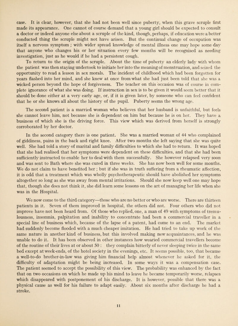 case. It is clear, however, that she had not been well since puberty, when this grave scruple first made its appearance. One cannot of course demand that a young girl should be expected to consult a doctor or indeed anyone else about a scruple of the kind, though, perhaps, if education were a better conducted thing the scruple might not have arisen. But the continual change of occupation was itself a nervous symptom ; with wider spread knowledge of mental illness one may hope some day that anyone who changes his or her situation every few months will be recognised as needing investigation, just as he would if he had a persistent cough. To return to the origin of the scruple. About the time of puberty an elderly lady with whom the patient was then staying undertook to initiate her into the meaning of menstruation, and seized the opportunity to read a lesson in sex morals. The incident of childhood which had been forgotten for years flashed into her mind, and she knew at once from what she had just been told that she was a wicked person beyond the hope of forgiveness. The teacher on this occasion was of course in com¬ plete ignorance of what she was doing. If instruction in sex is to be given it would seem better that it should be done either at a very early age, or, if it is given later, by someone who can feel confident that he or she knows all about the history of the pupil. Puberty seems the wrong age. The second patient is a married woman who believes that her husband is unfaithful, but feels she cannot leave him, not because she is dependent on him but because he is on her. They have a business of which she is the driving force. This view which was derived from herself is strongly corroborated by her doctor. In the second category there is one patient. She was a married woman of 44 who complained of giddiness, pains in the back and right knee. After two months she left saying that she was quite well. She had told a story of marital and family difficulties to which she had to return. It was hoped that she had realised that her symptoms were dependent on these difficulties, and that she had been sufficiently instructed to enable her to deal with them successfully. She however relapsed very soon and was sent to Bath where she was cured in three weeks. She has now been well for some months. We do not claim to have benefited her ; but if she was in truth suffering from a rheumatic affection, it is odd that a treatment which was wholly psychotherapeutic should have abolished her symptoms altogether so long as she was away from mental irritations. Should she now keep well one may hope that, though she does not think it, she did learn some lessons on the art of managing her life when she was in the Hospital. We now come to the third category—those who are no better or who are worse. There are thirteen patients in it. Seven of them improved in hospital, the others did not. Four others who did not improve have not been heard from. Of those who replied, one, a man of 49 with symptoms of tremu¬ lousness, insomnia, palpitation and inability to concentrate had been a commercial traveller in a special line of business which, because of the lapse of a patent, had come to an end. The market had suddenly become flooded with a much cheaper imitation. He had tried to take up work of the same nature in another kind of business, but this involved making new acquaintances, and he was unable to do it. It has been observed in other instances how wearied commercial travellers become of the routine of their lives at or about 50 : they complain bitterly of never sleeping twice in the same bed except at week-ends, of the hotel society in the evenings, etc. It seems possible, too, that because a well-to-do brother-in-law was giving him financial help almost whenever he asked for it, the difficulty of adaptation might be being increased. In some ways it was a compensation case. The patient seemed to accept the possibility of this view. The probability was enhanced by the fact that on two occasions on which he made up his mind to leave he became temporarily worse, relapses which disappeared with postponement of his discharge. It is however, possible that there was a physical cause as well for his failure to adapt easily. About six months after discharge he had a stroke.