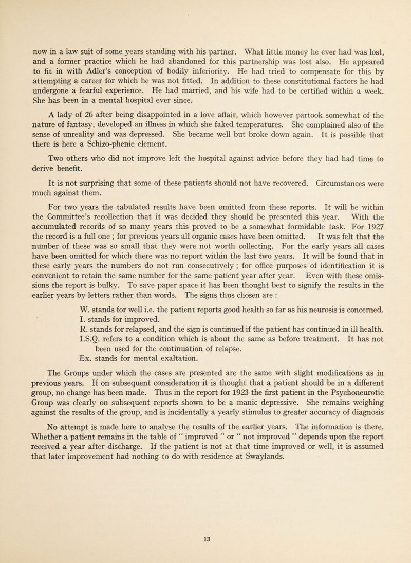 now in a law suit of some years standing with his partner. What little money he ever had was lost, and a former practice which he had abandoned for this partnership was lost also. He appeared to fit in with Adler’s conception of bodily inferiority. He had tried to compensate for this by attempting a career for which he was not fitted. In addition to these constitutional factors he had undergone a fearful experience. He had married, and his wife had to be certified within a week. She has been in a mental hospital ever since. A lady of 26 after being disappointed in a love affair, which however partook somewhat of the nature of fantasy, developed an illness in which she faked temperatures. She complained also of the sense of unreality and was depressed. She became well but broke down again. It is possible that there is here a Schizo-phenic element. Two others who did not improve left the hospital against advice before they had had time to derive benefit. It is not surprising that some of these patients should not have recovered. Circumstances were much against them. For two years the tabulated results have been omitted from these reports. It will be within the Committee’s recollection that it was decided they should be presented this year. With the accumulated records of so many years this proved to be a somewhat formidable task. For 1927 the record is a full one ; for previous years all organic cases have been omitted. It was felt that the number of these was so small that they were not worth collecting. For the early years all cases have been omitted for which there was no report within the last two years. It will be found that in these early years the numbers do not run consecutively ; for office purposes of identification it is convenient to retain the same number for the same patient year after year. Even with these omis¬ sions the report is bulky. To save paper space it has been thought best to signify the results in the earlier years by letters rather than words. The signs thus chosen are : W. stands for well i.e. the patient reports good health so far as his neurosis is concerned. I. stands for improved. R. stands for relapsed, and the sign is continued if the patient has continued in ill health. I.S.O. refers to a condition which is about the same as before treatment. It has not been used for the continuation of relapse. Ex. stands for mental exaltation. The Groups under which the cases are presented are the same with slight modifications as in previous years. If on subsequent consideration it is thought that a patient should be in a different group, no change has been made. Thus in the report for 1923 the first patient in the Psychoneurotic Group was clearly on subsequent reports shown to be a manic depressive. She remains weighing against the results of the group, and is incidentally a yearly stimulus to greater accuracy of diagnosis No attempt is made here to analyse the results of the earlier years. The information is there. Whether a patient remains in the table of “ improved ” or “ not improved ” depends upon the report received a year after discharge. If the patient is not at that time improved or well, it is assumed that later improvement had nothing to do with residence at Swaylands.