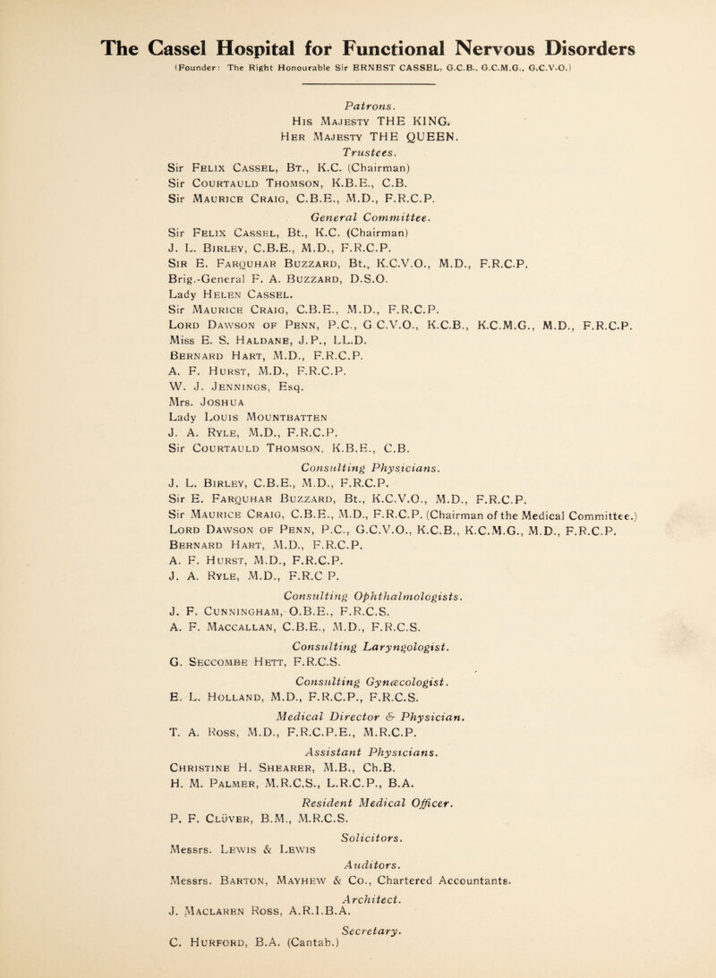 (Founder: The Right Honourable Sir ERNEST CASSEL, G.C.B.. G.C.M.G., GX.V.O.) Patrons. His Majesty THE KING. Her Majesty THE QUEEN. Trustees. Sir Felix Cassel, Bt., K.C. (Chairman) Sir CouRTAULD Thomson, K.B.E., C.B. Sir Maurice Craig, C.B.E., M.D., F.R.C.P. General Committee. Sir Felix Cassel, Bt., K.C. (Chairman) J. L. Birley, C.B.E., M.D., F.R.C.P. Sir E. Farouhar Buzzard, Bt., K.C.V.O., M.D., F.R.C.P. Brig.-General F. A. Buzzard, D.S.O. Lady Helen Cassel. Sir Maurice Craig, C.B.E., M.D., F.R.C.P. Lord Dawson of Penn, P.C., G C.V.O., K.C.B., K.C.M.G., M.D., F.R.C.P. Miss E. S. Haldane, J.P., LL.D. Bernard Hart, M.D., F.R.C.P. A. F. Hurst, M.D., F.R.C.P. W. J. Jennings, Esq. Mrs. Joshua Lady Louis Mountbatten J. A. Ryle, M.D., F.R.C.P. Sir Courtauld Thomson, K.B.E., C.B. Consulting Physicians. J. L. Birley, C.B.E., M.D., F.R.C.P. Sir E. Farouhar Buzzard, Bt., K.C.V.O., M.D., F.R.C.P. Sir Maurice Craig, C.B.E., M.D., F.R.C.P. (Chairman of the Medical Committee.) Lord Dawson of Penn, P.C., G.C.V.O., K.C.B., K.C.M.G., M.D., F.R.C.P. Bernard Hart, M.D., F.R.C.P. A. F. Hurst, M.D., F.R.C.P. J. A. Ryle, M.D., F.R.C P. Consulting Ophthalmologists. J. F. Cunningham, O.B.E., F.R.C.S. A. F. Maccallan, C.B.E., M.D., F.R.C.S. Consulting Laryngologist. G. Seccombe Hett, F.R.C.S. Consulting Gyncecologist. E. L. Holland, M.D., F.R.C.P., F.R.C.S. Medical Director & Physician. T. A. Ross, M.D., F.R.C.P.E., M.R.C.P, Assistant Physicians. Christine H. Shearer, M.B., Ch.B. H. M. Palmer, M.R.C.S., L.R.C.P., B.A. Resident Medical Officer. P. F. Cluver, B.M., M.R.C.S. Solicitors. Messrs. Lewis & Lewis Auditors. Messrs. Barton, Mayhew & Co., Chartered Accountants. Architect. J. Maclaren Ross, A.R.I.B.A. Secretary. C. Hurford, B.A. (Cantab.)