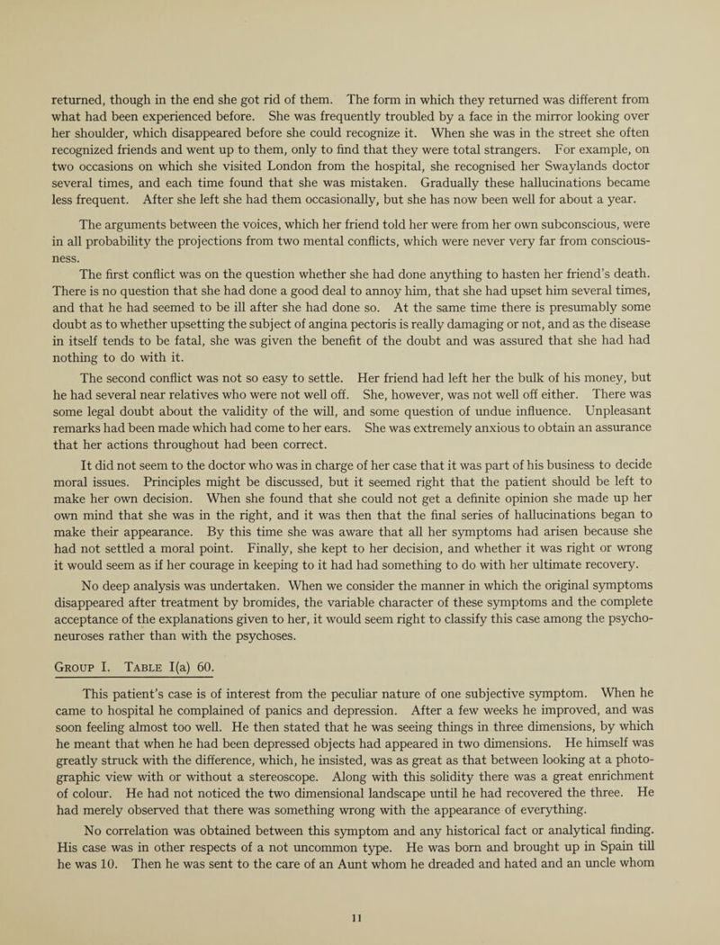returned, though in the end she got rid of them. The form in which they returned was different from what had been experienced before. She was frequently troubled by a face in the mirror looking over her shoulder, which disappeared before she could recognize it. When she was in the street she often recognized friends and went up to them, only to find that they were total strangers. For example, on two occasions on which she visited London from the hospital, she recognised her Swaylands doctor several times, and each time found that she was mistaken. Gradually these hallucinations became less frequent. After she left she had them occasionally, but she has now been well for about a year. The arguments between the voices, which her friend told her were from her own subconscious, were in all probability the projections from two mental conflicts, which were never very far from conscious¬ ness. The first conflict was on the question whether she had done anything to hasten her friend’s death. There is no question that she had done a good deal to annoy him, that she had upset him several times, and that he had seemed to be ill after she had done so. At the same time there is presumably some doubt as to whether upsetting the subject of angina pectoris is really damaging or not, and as the disease in itself tends to be fatal, she was given the benefit of the doubt and was assured that she had had nothing to do with it. The second conflict was not so easy to settle. Her friend had left her the bulk of his money, but he had several near relatives who were not well off. She, however, was not well off either. There was some legal doubt about the validity of the will, and some question of undue influence. Unpleasant remarks had been made which had come to her ears. She was extremely anxious to obtain an assurance that her actions throughout had been correct. It did not seem to the doctor who was in charge of her case that it was part of his business to decide moral issues. Principles might be discussed, but it seemed right that the patient should be left to make her own decision. When she found that she could not get a definite opinion she made up her own mind that she was in the right, and it was then that the final series of hallucinations began to make their appearance. By this time she was aware that all her symptoms had arisen because she had not settled a moral point. Finally, she kept to her decision, and whether it was right or wrong it would seem as if her courage in keeping to it had had something to do with her ultimate recovery. No deep analysis was undertaken. When we consider the manner in which the original symptoms disappeared after treatment by bromides, the variable character of these symptoms and the complete acceptance of the explanations given to her, it would seem right to classify this case among the psycho¬ neuroses rather than with the psychoses. Group I. Table 1(a) 60. This patient’s case is of interest from the peculiar nature of one subjective symptom. When he came to hospital he complained of panics and depression. After a few weeks he improved, and was soon feeling almost too well. He then stated that he was seeing things in three dimensions, by which he meant that when he had been depressed objects had appeared in two dimensions. He himself was greatly struck with the difference, which, he insisted, was as great as that between looking at a photo¬ graphic view with or without a stereoscope. Along with this solidity there was a great enrichment of colour. He had not noticed the two dimensional landscape until he had recovered the three. He had merely observed that there was something wrong with the appearance of everything. No correlation was obtained between this symptom and any historical fact or analytical finding. His case was in other respects of a not uncommon type. He was born and brought up in Spain till he was 10. Then he was sent to the care of an Aunt whom he dreaded and hated and an uncle whom