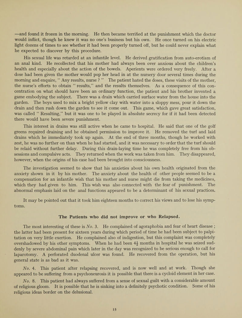 —and found it frozen in the morning. He then became terrified at the punishment which the doctor would inflict, though he knew it was no one’s business but his own. He once turned on his electric light dozens of times to see whether it had been properly turned off, but he could never explain what he expected to discover by this procedure. His sexual life was retarded at an infantile level. He derived gratification from auto-erotism of an anal kind. He recollected that his mother had always been over anxious about the children’s health and especially about the action of the bowels. Aperients were ordered very freely. After a dose had been given the mother would pop her head in at the nursery door several times during the morning and enquire, “ Any results, nurse ? ” The patient hated the doses, these visits of the mother, the nurse’s efforts to obtain “ results,” and the results themselves. As a consequence of this con¬ centration on what should have been an ordinary function, the patient and his brother invented a game embodying the subject. There was a drain which carried surface water from the house into the garden. The boys used to mix a bright yellow clay with water into a sloppy mess, pour it down the drain and then rush down the garden to see it come out. This game, which gave great satisfaction, was called “ Resulting,” but it was one to be played in absolute secrecy for if it had been detected there would have been severe punishment. This interest in drains was still active when he came to hospital. He said that one of the golf greens required draining and he obtained permission to improve it. He removed the turf and laid drains which he immediately took up again. At the end of three months, though he worked with zest, he was no further on than when he had started, and it was necessary to order that the turf should be relaid without further delay. During this drain-laying time he was completely free from his ob¬ sessions and compulsive acts. They returned when the work was taken from him. They disappeared, however, when the origins of his case had been brought into consciousness. The investigation seemed to show that his anxieties about his own health originated from the anxiety shown in it by his mother. The anxiety about the health of other people seemed to be a compensation for an infantile wish that his mother and nurse might die from taking the medicines, which they had given to him. This wish was also connected with the fear of punishment. The abnormal emphasis laid on the anal functions appeared to be a determinant of his sexual practices. It may be pointed out that it took him eighteen months to correct his views and to lose his symp¬ toms. The Patients who did not improve or who Relapsed. The most interesting of these is No. 3. He complained of agoraphobia and fear of heart disease ; the latter had been present for sixteen years during which period of time he had been subject to palpi¬ tation on very little exertion. He complained also of indigestion, but this complaint was completely overshadowed by his other symptoms. When he had been 4^ months in hospital he was seized sud¬ denly by severe abdominal pain which later in the day was recognized to be serious enough to call for laparotomy. A perforated duodenal ulcer was found. He recovered from the operation, but his general state is as bad as it was. No. 4. This patient after relapsing recovered, and is now well and at work. Though she appeared to be suffering from a psychoneurosis it is possible that there is a cycloid element in her case. No. 8. This patient had always suffered from a sense of sexual guilt with a considerable amount of religious gloom. It is possible that he is sinking into a definitely psychotic condition. Some of his religious ideas border on the delusional.