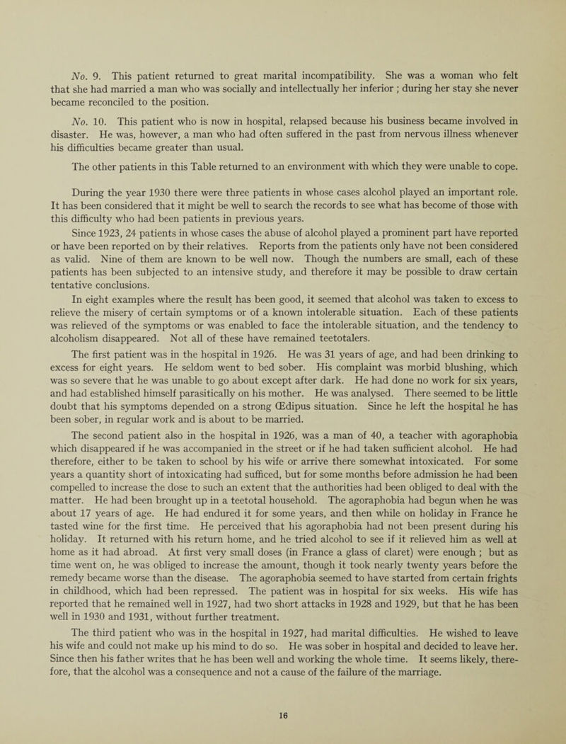 No. 9. This patient returned to great marital incompatibility. She was a woman who felt that she had married a man who was socially and intellectually her inferior ; during her stay she never became reconciled to the position. No. 10. This patient who is now in hospital, relapsed because his business became involved in disaster. He was, however, a man who had often suffered in the past from nervous illness whenever his difficulties became greater than usual. The other patients in this Table returned to an environment with which they were unable to cope. During the year 1930 there were three patients in whose cases alcohol played an important role. It has been considered that it might be well to search the records to see what has become of those with this difficulty who had been patients in previous years. Since 1923, 24 patients in whose cases the abuse of alcohol played a prominent part have reported or have been reported on by their relatives. Reports from the patients only have not been considered as valid. Nine of them are known to be well now. Though the numbers are small, each of these patients has been subjected to an intensive study, and therefore it may be possible to draw certain tentative conclusions. In eight examples where the result has been good, it seemed that alcohol was taken to excess to relieve the misery of certain symptoms or of a known intolerable situation. Each of these patients was relieved of the symptoms or was enabled to face the intolerable situation, and the tendency to alcoholism disappeared. Not all of these have remained teetotalers. The first patient was in the hospital in 1926. He was 31 years of age, and had been drinking to excess for eight years. He seldom went to bed sober. His complaint was morbid blushing, which was so severe that he was unable to go about except after dark. He had done no work for six years, and had established himself parasitically on his mother. He was analysed. There seemed to be little doubt that his symptoms depended on a strong (Edipus situation. Since he left the hospital he has been sober, in regular work and is about to be married. The second patient also in the hospital in 1926, was a man of 40, a teacher with agoraphobia which disappeared if he was accompanied in the street or if he had taken sufficient alcohol. He had therefore, either to be taken to school by his wife or arrive there somewhat intoxicated. For some years a quantity short of intoxicating had sufficed, but for some months before admission he had been compelled to increase the dose to such an extent that the authorities had been obliged to deal with the matter. He had been brought up in a teetotal household. The agoraphobia had begun when he was about 17 years of age. He had endured it for some years, and then while on holiday in France he tasted wine for the first time. He perceived that his agoraphobia had not been present during his holiday. It returned with his return home, and he tried alcohol to see if it relieved him as well at home as it had abroad. At first very small doses (in France a glass of claret) were enough ; but as time went on, he was obliged to increase the amount, though it took nearly twenty years before the remedy became worse than the disease. The agoraphobia seemed to have started from certain frights in childhood, which had been repressed. The patient was in hospital for six weeks. His wife has reported that he remained well in 1927, had two short attacks in 1928 and 1929, but that he has been well in 1930 and 1931, without further treatment. The third patient who was in the hospital in 1927, had marital difficulties. He wished to leave his wife and could not make up his mind to do so. He was sober in hospital and decided to leave her. Since then his father writes that he has been well and working the whole time. It seems likely, there¬ fore, that the alcohol was a consequence and not a cause of the failure of the marriage.