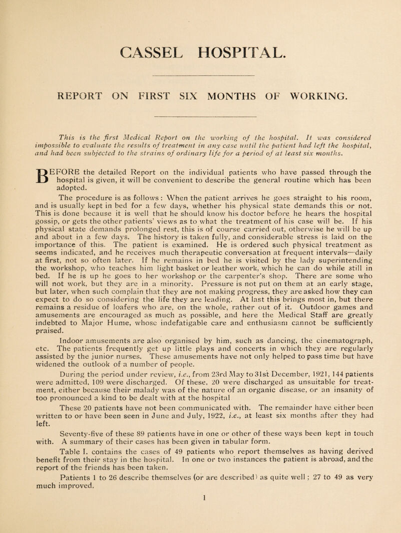 CASSEL HOSPITAL. REPORT ON FIRST SIX MONTHS OF WORKING. This is the first Medical Report on the working of the hospital. It was considered impossible to evaluate the results of treatment in any case until the patient had left the hospital, and had been subjected to the strains of ordinary life for a period of at least six months. BEFORE the detailed Report on the individual patients who have passed through the hospital is given, it will be convenient to describe the general routine which has been adopted. The procedure is as follows : When the patient arrives he goes straight to his room, and is usually kept in bed for a few days, whether his physical state demands this or not. This is done because it is well that he should know his doctor before he hears the hospital gossip, or gets the other patients’ views as to what the treatment of his case will be. If his physical state demands prolonged rest, this is of course carried out, otherwise he will be up and about in a few days. The history is taken fully, and considerable stress is laid on the importance of this. The patient is examined. He is ordered such physical treatment as seems indicated, and he receives much therapeutic conversation at frequent intervals—daily at first, not so often later. If he remains in bed he is visited by the lady superintending the workshop, who teaches him light basket or leather work, which he can do while still in bed. If he is up he goes to her workshop or the carpenter’s shop. There are some who will not work, but they are in a minority. Pressure is not put on them at an early stage, but later, when such complain that they are not making progress, they are asked how they can expect to do so considering the life they are leading. At last this brings most in, but there remains a residue of loafers who are, on the whole, rather out of it. Outdoor games and amusements are encouraged as much as possible, and here the Medical Staff are greatly indebted to Major Hume, whose indefatigable care and enthusiasm cannot be sufficiently praised. Indoor amusements are also organised by him, such as dancing, the cinematograph, etc. The patients frequently get up little plays and concerts in which they are regularly assisted by the junior nurses. These amusements have not only helped to pass time but have widened the outlook of a number of people. During the period under review, i.e., from 23rd May to 31st December, 1921, 144 patients were admitted, 109 were discharged. Of these, 20 were discharged as unsuitable for treat¬ ment, either because their malady was of the nature of an organic disease, or an insanity of too pronounced a kind to be dealt with at the hospital These 20 patients have not been communicated with. The remainder have either been written to or have been seen in June and July, 1922, i.e., at least six months after they had left. Seventy-five of these 89 patients have in one or other of these ways been kept in touch with. A summary of their cases has been given in tabular form. Table I. contains the cases of 49 patients who report themselves as having derived benefit from their stay in the hospital. In one or two instances the patient is abroad, and the report of the friends has been taken. Patients 1 to 26 describe themselves (or are described) as quite well ; 27 to 49 as very much improved.