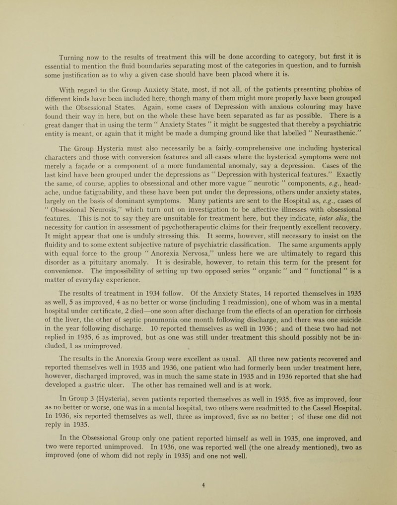 Turning now to the results of treatment this will be done according to category, but first it is essential to mention the fluid boundaries separating most of the categories in question, and to furnish some justification as to why a given case should have been placed where it is. With regard to the Group Anxiety State, most, if not all, of the patients presenting phobias of different kinds have been included here, though many of them might more properly have been grouped with the Obsessional States. Again, some cases of Depression with anxious colouring may have found their way in here, but on the whole these have been separated as far as possible. There is a great danger that in using the term “ Anxiety States ” it might be suggested that thereby a psychiatric entity is meant, or again that it might be made a dumping ground like that labelled “ Neurasthenic.” The Group Hysteria must also necessarily be a fairly comprehensive one including hysterical characters and those with conversion features and all cases where the hysterical symptoms were not merely a fa$ade or a component of a more fundamental anomaly, say a depression. Cases of the last kind have been grouped under the depressions as “ Depression with hysterical features.” Exactly the same, of course, applies to obsessional and other more vague “ neurotic ” components, e.g., head¬ ache, undue fatiguability, and these have been put under the depressions, others under anxiety states, largely on the basis of dominant symptoms. Many patients are sent to the Hospital as, e.g., cases of “ Obsessional Neurosis,” which turn out on investigation to be affective illnesses with obsessional features. This is not to say they are unsuitable for treatment here, but they indicate, inter alia, the necessity for caution in assessment of psychotherapeutic claims for their frequently excellent recovery. It might appear that one is unduly stressing this. It seems, however, still necessary to insist on the fluidity and to some extent subjective nature of psychiatric classification. The same arguments apply with equal force to the group “ Anorexia Nervosa,” unless here we are ultimately to regard this disorder as a pituitary anomaly. It is desirable, however, to retain this term for the present for convenience. The impossibility of setting up two opposed series “ organic ” and ” functional ” is a matter of everyday experience. The results of treatment in 1934 follow. Of the Anxiety States, 14 reported themselves in 1935 as well, 5 as improved, 4 as no better or worse (including 1 readmission), one of whom was in a mental hospital under certificate, 2 died—one soon after discharge from the effects of an operation for cirrhosis of the liver, the other of septic pneumonia one month following discharge, and there was one suicide in the year following discharge. 10 reported themselves as well in 1936 ; and of these two had not replied in 1935, 6 as improved, but as one was still under treatment this should possibly not be in¬ cluded, 1 as unimproved. The results in the Anorexia Group were excellent as usual. All three new patients recovered and reported themselves well in 1935 and 1936, one patient who had formerly been under treatment here, however, discharged improved, was in much the same state in 1935 and in 1936 reported that she had developed a gastric ulcer. The other has remained well and is at work. In Group 3 (Hysteria), seven patients reported themselves as well in 1935, five as improved, four as no better or worse, one was in a mental hospital, two others were readmitted to the Cassel Hospital. In 1936, six reported themselves as well, three as improved, five as no better ; of these one did not reply in 1935. In the Obsessional Group only one patient reported himself as well in 1935, one improved, and two were reported unimproved. In 1936, one was reported well (the one already mentioned), two as improved (one of whom did not reply in 1935) and one not well.