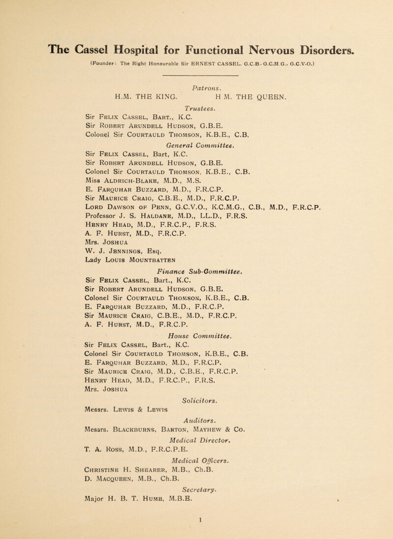 (Founder: The Right Honourable Sir ERNEST CASSEL, G.C.B • G.C.M G., G.C.V.O.) Patrons. H.M. THE KING. H M. THE QUEEN. Trustees. Sir Felix Cassel, Bart., K.C. Sir Robert Arundell Hudson, G.B.E. Colonel Sir Courtauld Thomson, K.B.E., C.B. General Committee. Sir Felix Cassel, Bart, K.C. Sir Robert Arundell Hudson, G.B.E. Colonel Sir Courtauld Thomson, K.B.E., C.B. Miss Aldrich-Blake, M.D., M.S. E. Farquhar Buzzard, M.D., F.R.C.P. Sir Maurice Craig, C.B.E., M.D., F.R.C.P. Lord Dawson of Penn, G.C.V.O., K.C.M.G., C.B., M.D., F.R.C.P, Professor J. S. Haldane, M.D., LL.D., F.R.S. Henry Head, M.D., F.R.C.P., F.R.S. A. F. Hurst, M.D., F.R.C.P. Mrs. Joshua W. J. Jennings, Esq. Lady Louis Mountbatten Finance Sub-Gommittee. Sir Felix Cassel, Bart., K.C. Sir Robert Arundell Hudson, G.B.E. Colonel Sir Courtauld Thomson, K.B.E., C.B. E. Farquhar Buzzard, M.D., F.R.C.P. Sir Maurice Craig. C.B.E., M.D., F.R.C.P. A. F. Hurst, M.D., F.R.C.P. House Committee. Sir Felix Cassel, Bart., K.C. Colonel Sir Courtauld Thomson, K.B.E., C.B. E. Farquhar Buzzard, M.D., F.R.C.P. Sir Maurice Craig, M.D., C.B.E., F.R.C.P. Henry Head, M.D., F.R.C.P., F.R.S. Mrs. Joshua Solicitors. Messrs. Lewis & Lewis Auditors. Messrs. Blackburns, Barton, Mayhew & Co. Medical Director. T. A. Ross, M.D., F.R.C.P.E. Medical Officers. Christine H. Shearer, M.B., Ch.B. D. Macqueen, M.B., Ch.B. Secretary. Major H. B. T. Hume, M.B.E.