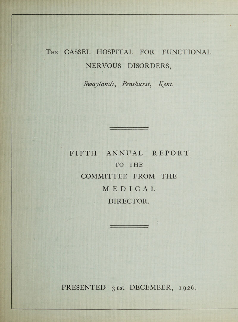 The CASSEL HOSPITAL FOR FUNCTIONAL NERVOUS DISORDERS, Sway lands, Penshurst, Kent. FIFTH ANNUAL REPORT TO THE COMMITTEE FROM THE MEDICAL DIRECTOR. PRESENTED 31st DECEMBER, 1926.