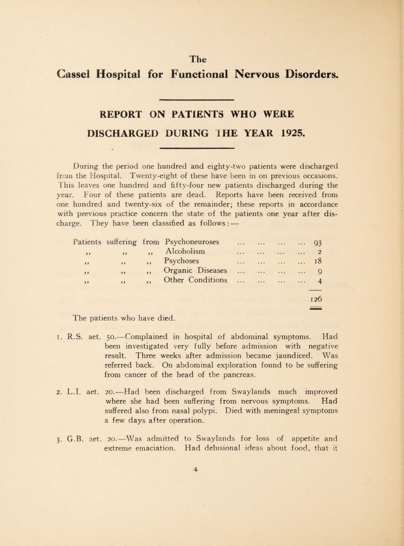 Cassel Hospital for Functional Nervous Disorders. REPORT ON PATIENTS WHO WERE DISCHARGED DURING THE YEAR 1925. During the period one hundred and eighty-two patients were discharged from the Hospital. Twenty-eight of these have been in on previous occasions. This leaves one hundred and fifty-four new patients discharged during the year. Four of these patients are dead. Reports have been received from one hundred and twenty-six of the remainder; these reports in accordance with previous practice concern the state of the patients one year after dis¬ charge. They have been classified as follows: — Patients suffering from Psychoneuroses ,, ,, ,, Alcoholism ,, ,, ,, Psychoses ,, ,, ,, Organic Diseases ,, ,, Other Conditions 93 2 18 9 4 126 The patients who have died. r. R.S. aet. 50.—Complained in hospital of abdominal symptoms. Had been investigated very fully before admission with negative result. Three weeks after admission became jaundiced. Was referred back. On abdominal exploration found to be suffering from cancer of the head of the pancreas. 2. L.I. aet. 20.—Had been discharged from Swaylands much improved where she had been suffering from nervous symptoms. Had suffered also from nasal polypi. Died with meningeal symptoms a few days after operation. 3. G.B. aet. 20.—Was admitted to Swaylands for loss of appetite and extreme emaciation. Had delusional ideas about food, that it
