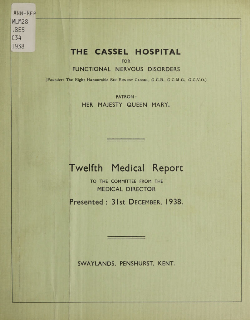 Ann-Kep IWLM28 ■ BE5 C34 1938 ~ THE CASSEL HOSPITAL FOR FUNCTIONAL NERVOUS DISORDERS (Founder: The Right Honourable Sir Ernest Cassel, G.C.B., G.C.M.G., G.C.V.O.) PATRON : HER MAJESTY QUEEN MARY. Twelfth Medical Report TO THE COMMITTEE FROM THE MEDICAL DIRECTOR Presented : 31st December, 1938.