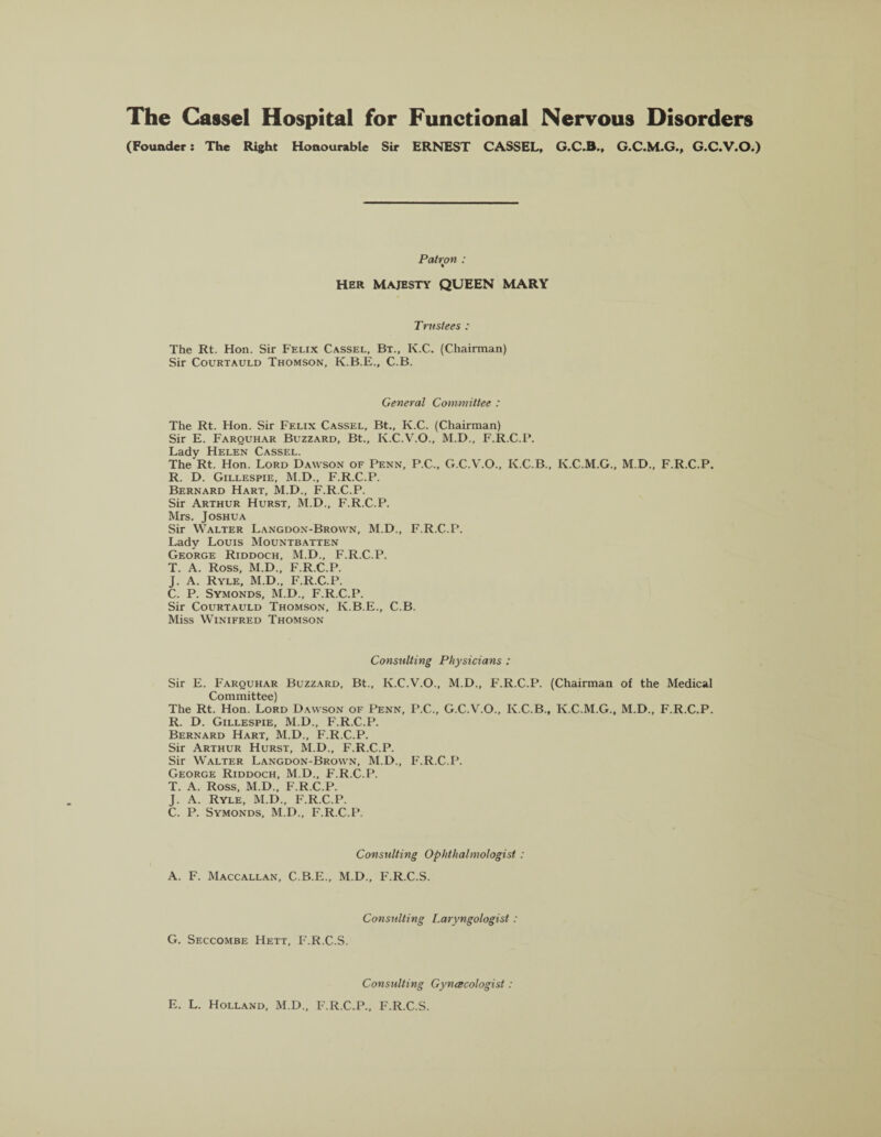 (Founder: The Right Honourable Sir ERNEST CASSEL, G.C.M.G., G.C.V.O.) Patron : Her Majesty QUEEN MARY Trustees : The Rt. Hon. Sir Felix Cassel, Bt., K.C. (Chairman) Sir Courtauld Thomson, K.B.E., C.B. General Committee : The Rt. Hon. Sir Felix Cassel, Bt., K.C. (Chairman) Sir E. Farquhar Buzzard, Bt., K.C.V.O., M.D., F.R.C.P. Lady Helen Cassel. The Rt. Hon. Lord Dawson of Penn, P.C., G.C.V.O., K.C.B., K.C.M.G., M.D., F.R.C.P. R. D. Gillespie, M.D., F.R.C.P. Bernard Hart, M.D., F.R.C.P. Sir Arthur Hurst, M.D., F.R.C.P. Mrs. Joshua Sir Walter Langdon-Brown, M.D., F.R.C.P. Lady Louis Mountbatten George Riddoch, M.D., F.R.C.P. T. A. Ross, M.D., F.R.C.P. J. A. Ryle, M.D., F.R.C.P. C. P. Symonds, M.D., F.R.C.P. Sir Courtauld Thomson, Iv.B.E., C.B. Miss Winifred Thomson Consulting Physicians : Sir E. Farquhar Buzzard, Bt., K.C.V.O., M.D., F.R.C.P. (Chairman of the Medical Committee) The Rt. Hon. Lord Dawson of Penn, P.C., G.C.V.O., K.C.B., K.C.M.G., M.D., F.R.C.P. R. D. Gillespie, M.D., F.R.C.P. Bernard Hart, M.D., F.R.C.P. Sir Arthur Hurst, M.D., F.R.C.P. Sir Walter Langdon-Brown, M.D., F.R.C.P. George Riddoch, M.D., F.R.C.P. T. A. Ross, M.D., F.R.C.P. J. A. Ryle, M.D., F.R.C.P. C. P. Symonds, M.D., F.R.C.P. Consulting Ophthalmologist: A. F. Maccallan, C.B.E., M.D., F.R.C.S. Consulting Laryngologist : G. Seccombe Hett, F.R.C.S. Consulting Gynecologist: E. L. Holland, M.D., F.R.C.P., F.R.C.S.