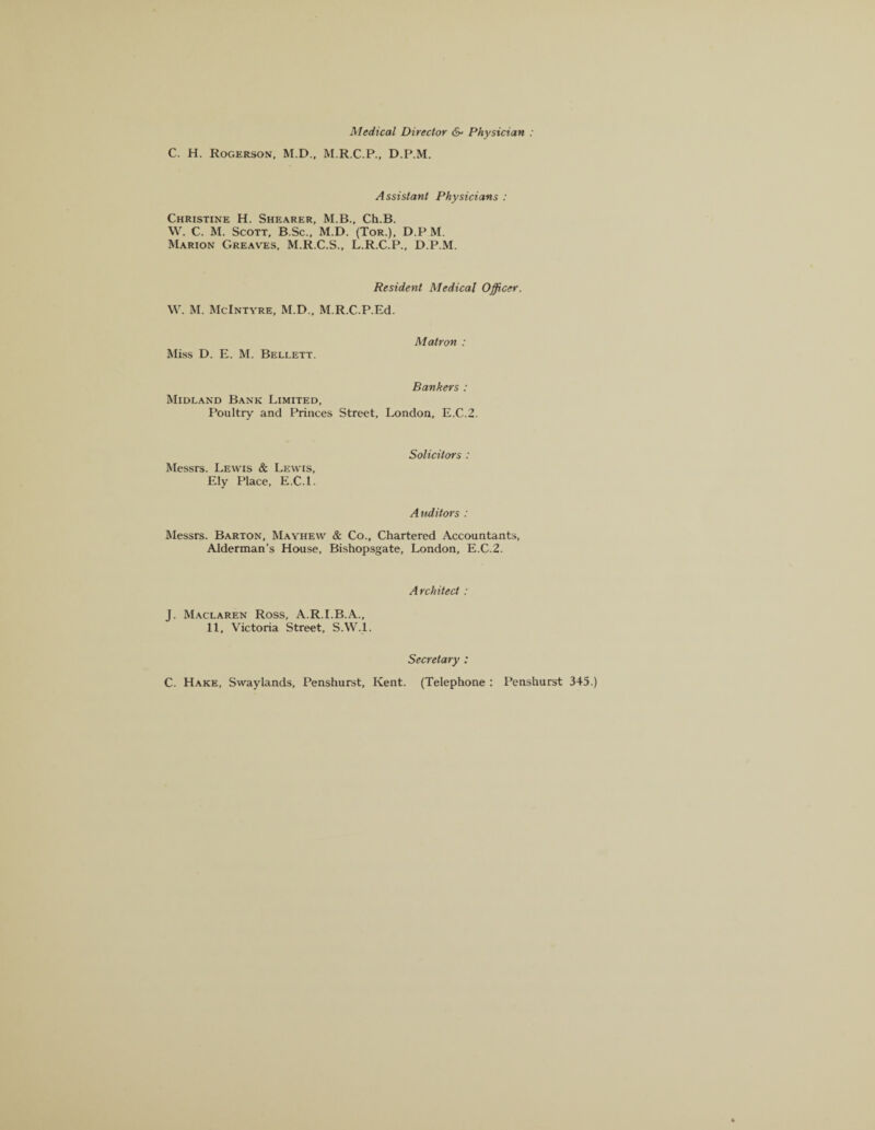 Medical Director &■ Physician : C. H. Rogerson, M.D., M.R.C.P., D.P.M. Assistant Physicians : Christine H. Shearer, M.B., Ch.B. W. C. M. Scott, B.Sc., M.D. (Tor.), D.PM. Marion Greaves, M.R.C.S., L.R.C.P., D.P.M. Resident Medical Officer. W. M. McIntyre, M.D., M.R.C.P.Ed. Miss D. E. M. Bellett. Matron : Bankers : Midland Bank Limited, Poultry and Princes Street, London, E.C.2. Messrs. Lewis & Lewis, Ely Place, E.C.l. Solicitors : A uditors : Messrs. Barton, Mayhew & Co., Chartered Accountants, Alderman's House, Bishopsgate, London, E.C.2. Architect : J. Maclaren Ross, A.R.I.B.A., 11, Victoria Street, S.W.l. Secretary : C. Hake, Swaylands, Penshurst, Kent. (Telephone : Penshurst 345.)