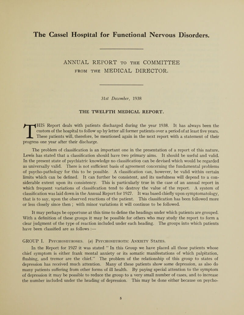 ANNUAL REPORT to the COMMITTEE from the MEDICAL DIRECTOR. 31s£ December, 1938 THE TWELFTH MEDICAL REPORT. THIS Report deals with patients discharged during the year 1938. It has always been the custom of the hospital to follow up by letter all former patients over a period of at least five years. These patients will, therefore, be mentioned again in the next report with a statement of their progress one year after their discharge. The problem of classification is an important one in the presentation of a report of this nature. Lewis has stated that a classification should have two primary aims. It should be useful and valid. In the present state of psychiatric knowledge no classification can be devised which would be regarded as universally valid. There is not sufficient basis of agreement concerning the fundamental problems of psycho-pathology for this to be possible. A classification can, however, be valid within certain limits which can be defined. It can further be consistent, and its usefulness will depend to a con¬ siderable extent upon its consistency. This is particularly true in the case of an annual report in which frequent variations of classification tend to destroy the value of the report. A system of classification was laid down in the Annual Report for 1927. It was based chiefly upon symptomatology, that is to say, upon the observed reactions of the patient. This classification has been followed more or less closely since then ; with minor variations it will continue to be followed. It may perhaps be opportune at this time to define the headings under which patients are grouped. With a definition of these groups it may be possible for others who may study the report to form a clear judgment of the type of reaction included under each heading. The groups into which patients have been classified are as follows :— GROUP I. Psychoneuroses, (a) Psychoneurotic Anxiety States. In the Report for 1927 it was stated “ In this Group we have placed all those patients whose chief symptom is either frank mental anxiety or its somatic manifestations of which palpitation, flushing, and tremor are the chief.” The problem of the relationship of this group to states of depression has received much attention. Many of these patients show some depression, as also do many patients suffering from other forms of ill health. By paying special attention to the symptom of depression it may be possible to reduce the group to a very small number of cases, and to increase the number included under the heading of depression. This may be done either because on psycho-