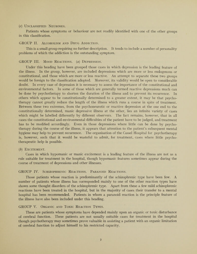(e) Unclassified Neuroses. Patients whose symptoms or behaviour are not readily identified with one of the other groups in this classification. GROUP II. Alcoholism and Drug Addiction. This is a small group requiring no further description. It tends to include a number of personality problems of which the addiction is the outstanding symptom. GROUP III. Mood Reactions, (a) Depression. Under this heading have been grouped those cases in which depression is the leading feature of the illness. In the group, however, are included depressions which are more or less endogenous or constitutional, and those which are more or less reactive. An attempt to separate these two groups would be foreign to the classification adopted. Moreover, its validity would be open to considerable doubt. In every case of depression it is necessary to assess the importance of the constitutional and environmental factors. In some of those which are generally termed reactive depressions much can be done by psychotherapy to shorten the duration of the illness and to prevent its recurrence. In others which appear to be constitutionally determined to a greater extent, it may be that psycho¬ therapy cannot greatly reduce the length of the illness which runs a course in spite of treatment. Between these two extremes, from the psychoneurotic or reactive depression at the one end to the constitutionally determined, manic depressive illness at the other, lies an infinite variety of cases which might be labelled differently by different observers. The fact remains, however, that in all cases the constitutional and environmental difficulties of the patient have to be judged, and treatment has to be modified accordingly. Even in those depressions where little can be done by psycho¬ therapy during the course of the illness, it appears that attention to the patient’s subsequent mental hygiene may help to prevent recurrence. The organisation of the Cassel Hospital for psychotherapy is, however, such that it would be wasteful to admit, for treatment, cases where little psycho¬ therapeutic help is possible. (b) Excitement. Cases in which hypomanic or manic excitement is a leading feature of the illness are not as a rule suitable for treatment in the hospital, though hypomanic features sometimes appear during the course of treatment of depressions and other illnesses. GROUP IV. Schizophrenic Reactions. Paranoid Reactions. Those patients whose reaction is predominantly of the schizophrenic type have been few. A number of patients whose illness has corresponded mainly to one of the other reaction types have shown some thought disorders of the schizophrenic type. Apart from these a few mild schizophrenic reactions have been treated in the hospital, but in the majority of cases their transfer to a mental hospital has been recommended. Patients in whom a paranoid reaction is the principle feature of the illness have also been included under this heading. GROUP V. Organic and Toxic Reaction Types. These are patients whose symptoms have depended mainly upon an organic or toxic disturbance of cerebral function. These patients are not usually suitable cases for treatment in the hospital though psychotherapy may sometimes prove valuable in assisting a patient with an organic limitation of cerebral function to adjust himself to his restricted capacity.