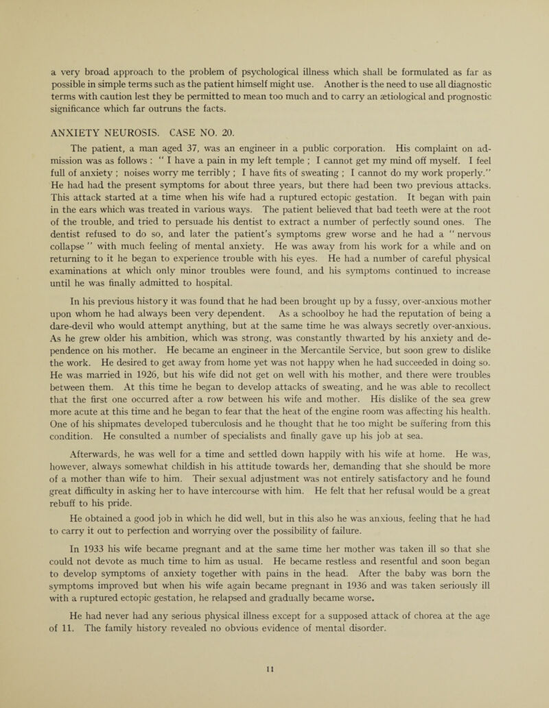 a very broad approach to the problem of psychological illness which shall be formulated as far as possible in simple terms such as the patient himself might use. Another is the need to use all diagnostic terms with caution lest they be permitted to mean too much and to carry an aetiological and prognostic significance which far outruns the facts. ANXIETY NEUROSIS. CASE NO. 20. The patient, a man aged 37, was an engineer in a public corporation. His complaint on ad¬ mission was as follows : “I have a pain in my left temple ; I cannot get my mind off myself. I feel full of anxiety ; noises worry me terribly ; I have fits of sweating ; I cannot do my work properly. He had had the present symptoms for about three years, but there had been two previous attacks. This attack started at a time when his wife had a ruptured ectopic gestation. It began with pain in the ears which was treated in various ways. The patient believed that bad teeth were at the root of the trouble, and tried to persuade his dentist to extract a number of perfectly sound ones. The dentist refused to do so, and later the patient’s symptoms grew worse and he had a “ nervous collapse ” with much feeling of mental anxiety. He was away from his work for a while and on returning to it he began to experience trouble with his eyes. He had a number of careful physical examinations at which only minor troubles were found, and his symptoms continued to increase until he was finally admitted to hospital. In his previous history it was found that he had been brought up by a fussy, over-anxious mother upon whom he had always been very dependent. As a schoolboy he had the reputation of being a dare-devil who would attempt anything, but at the same time he was always secretly over-anxious. As he grew older his ambition, which was strong, was constantly thwarted by his anxiety and de¬ pendence on his mother. He became an engineer in the Mercantile Service, but soon grew to dislike the work. He desired to get away from home yet was not happy when he had succeeded in doing so. He was married in 1926, but his wife did not get on well with his mother, and there were troubles between them. At this time he began to develop attacks of sweating, and he was able to recollect that the first one occurred after a row between his wife and mother. His dislike of the sea grew more acute at this time and he began to fear that the heat of the engine room was atfecting his health. One of his shipmates developed tuberculosis and he thought that he too might be suffering from this condition. He consulted a number of specialists and finally gave up his job at sea. Afterwards, he was well for a time and settled down happily with his wife at home. He was, however, always somewhat childish in his attitude towards her, demanding that she should be more of a mother than wife to him. Their sexual adjustment was not entirely satisfactory and he found great difficulty in asking her to have intercourse with him. He felt that her refusal would be a great rebuff to his pride. He obtained a good job in which he did well, but in this also he was anxious, feeling that he had to carry it out to perfection and worrying over the possibility of failure. In 1933 his wife became pregnant and at the same time her mother was taken ill so that she could not devote as much time to him as usual. He became restless and resentful and soon began to develop symptoms of anxiety together with pains in the head. After the baby was born the symptoms improved but when his wife again became pregnant in 1936 and was taken seriously ill with a ruptured ectopic gestation, he relapsed and gradually became worse. He had never had any serious physical illness except for a supposed attack of chorea at the age of 11. The family history revealed no obvious evidence of mental disorder. it