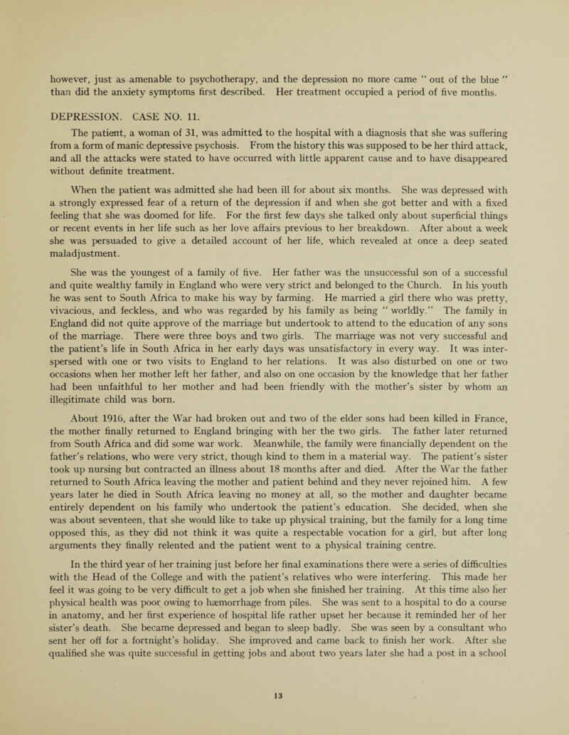 however, just as amenable to psychotherapy, and the depression no more came “ out of the blue ” than did the anxiety symptoms first described. Her treatment occupied a period of five months. DEPRESSION. CASE NO. 11. The patient, a woman of 31, was admitted to the hospital with a diagnosis that she was suffering from a form of manic depressive psychosis. From the history this was supposed to be her third attack, and all the attacks were stated to have occurred with little apparent cause and to have disappeared without definite treatment. When the patient was admitted she had been ill for about six months. She was depressed with a strongly expressed fear of a return of the depression if and when she got better and with a fixed feeling that she was doomed for life. For the first few days she talked only about superficial things or recent events in her life such as her love affairs previous to her breakdown. After about a week she was persuaded to give a detailed account of her life, which revealed at once a deep seated maladjustment. She was the youngest of a family of five. Her father was the unsuccessful son of a successful and quite wealthy family in England who were very strict and belonged to the Church. In his youth he was sent to South Africa to make his way by farming. He married a girl there who was pretty, vivacious, and feckless, and who was regarded by his family as being “ worldly.” The family in England did not quite approve of the marriage but undertook to attend to the education of any sons of the marriage. There were three boys and two girls. The marriage was not very successful and the patient’s life in South Africa in her early days was unsatisfactory in every way. It was inter¬ spersed with one or two visits to England to her relations. It was also disturbed on one or two occasions when her mother left her father, and also on one occasion by the knowledge that her father had been unfaithful to her mother and had been friendly with the mother’s sister by whom an illegitimate child was born. About 1916, after the War had broken out and two of the elder sons had been killed in France, the mother finally returned to England bringing with her the two girls. The father later returned from South Africa and did some war work. Meanwhile, the family were financially dependent on the father’s relations, who were very strict, though kind to them in a material way. The patient’s sister took up nursing but contracted an illness about 18 months after and died. After the War the father returned to South Africa leaving the mother and patient behind and they never rejoined him. A few years later he died in South Africa leaving no money at all, so the mother and daughter became entirely dependent on his family who undertook the patient’s education. She decided, when she was about seventeen, that she would like to take up physical training, but the family for a long time opposed this, as they did not think it was quite a respectable vocation for a girl, but after long arguments they finally relented and the patient went to a physical training centre. In the third year of her training just before her final examinations there were a series of difficulties with the Head of the College and with the patient’s relatives who were interfering. This made her feel it was going to be very difficult to get a job when she finished her training. At this time also her physical health was poor owing to haemorrhage from piles. She was sent to a hospital to do a course in anatomy, and her first experience of hospital life rather upset her because it reminded her of her sister’s death. She became depressed and began to sleep badly. She was seen by a consultant who sent her off for a fortnight’s holiday. She improved and came back to finish her work. After she qualified she was quite successful in getting jobs and about two years later she had a post in a school