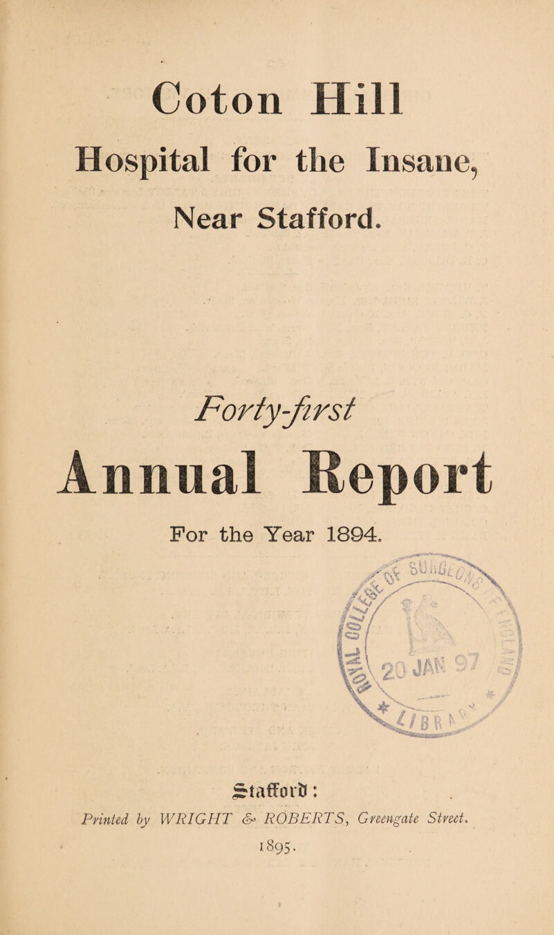 Coton Hill Hospital for the Insane, •r t ' ' ’ • Near Stafford. Forty-first Annual Report For the Year 1894. Srtaffsn'B: Printed by WRIGHT & ROBERTS, Gmngate Street.