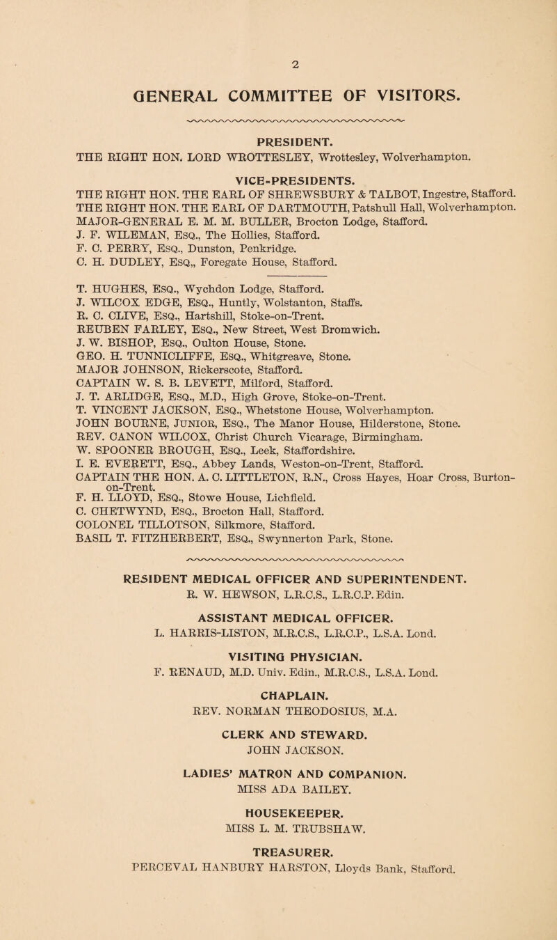 GENERAL COMMITTEE OF VISITORS. PRESIDENT. THE RIGHT HON. LORD WROTTESLEY, Wrottesley, Wolverhampton. VICE-PRESIDENTS. THE RIGHT HON. THE EARL OF SHREWSBURY & TALBOT, Ingestre, Stafford. THE RIGHT HON. THE EARL OF DARTMOUTH, Patshull Hah, Wolverhampton. MAJOR-GENERAL E. M. M. BULLER, Brocton Lodge, Stafford. J. F. WILEMAN, ESQ., The Hollies, Stafford. F. C. PERRY, ESQ., Dunston, Penkridge. 0. H. DUDLEY, Esq,, Foregate House, Stafford. T. HUGHES, ESQ., Wychdon Lodge, Stafford. J. WILCOX EDGE, Esq., Huntly, Wolstanton, Staffs. R. C. CLIVE, ESQ., Hartshill, Stoke-on-Trent. REUBEN FARLEY, ESQ., New Street, West Bromwich. J. W. BISHOP, ESQ., Oulton House, Stone. GEO. H. TUNNICLIFFE, Esq., Whitgreave, Stone. MAJOR JOHNSON, Rickerscote, Stafford. CAPTAIN W. S. B. LEVETT, Milford, Stafford. J. T. ARLIDGE, ESQ., M.D., High Grove, Stoke-on-Trent. T. VINCENT JACKSON, Esq., Whetstone House, Wolverhampton. JOHN BOURNE, JUNIOR, ESQ., The Manor House, Hilderstone, Stone. REV. CANON WILCOX, Christ Church Vicarage, Birmingham. W. SPOONER BROUGH, ESQ., Leek, Staffordshire. I. E. EVERETT, Esq., Abbey Lands, Weston-on-Trent, Stafford. CAPTAIN THE HON. A. C. LITTLETON, R.N., Cross Hayes, Hoar Cross, Burton- on-Trent. F. H. LLOYD, ESQ., Stowe House, Lichfield. C. CHETWYND, ESQ., Brocton Hall, Stafford. COLONEL TILLOTSON, Silkmore, Stafford. BASIL T. FITZHERBERT, ESQ., Swynnerton Park, Stone. RESIDENT MEDICAL OFFICER AND SUPERINTENDENT. R. W. HEWSON, L.R.C.S., L.R.C.P. Edin. ASSISTANT MEDICAL OFFICER. L. HARRIS-LISTON, M.R.C.S., L.R.C.P., L.S.A. Lond. VISITING PHYSICIAN. F. RENAUD, M.D. Univ. Edin., M.R.C.S., L.S.A. Lond. CHAPLAIN. REV. NORMAN THEODOSIUS, M.A. CLERK AND STEWARD. JOHN JACKSON. LADIES’ MATRON AND COMPANION. MISS ADA BAILEY. HOUSEKEEPER. MISS L. M. TRUBSHAW. TREASURER. PERCEVAL HANBURY HARSTON, Lloyds Bank, Stafford.