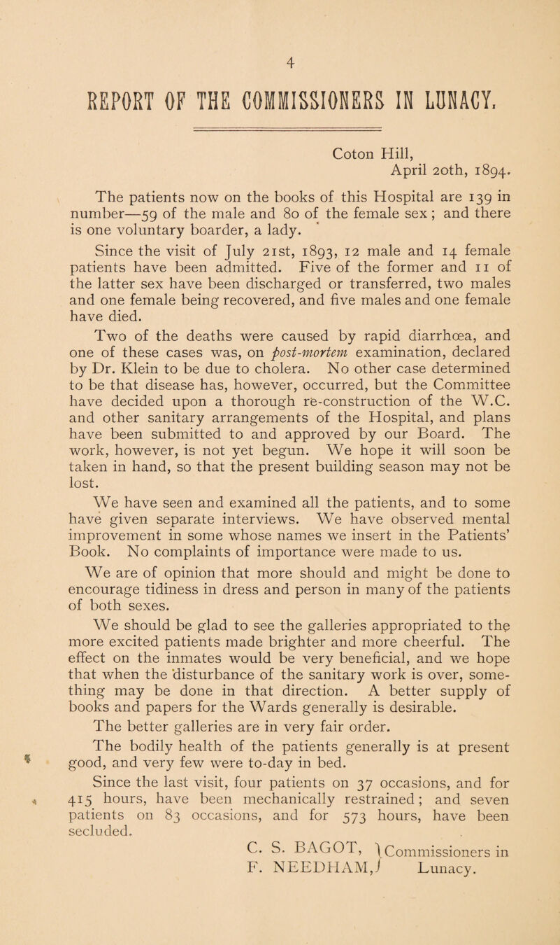 REPORT OF THE COMMISSIONERS IN LUNACY, Coton Hill, April 20th, 1894. The patients now on the books of this Hospital are 139 in number—59 of the male and 80 of the female sex; and there is one voluntary boarder, a lady. Since the visit of July 21st, 1893, 12 male and 14 female patients have been admitted. Five of the former and 11 of the latter sex have been discharged or transferred, two males and one female being recovered, and five males and one female have died. Two of the deaths were caused by rapid diarrhoea, and one of these cases was, on post-mortem examination, declared by Dr. Klein to be due to cholera. No other case determined to be that disease has, however, occurred, but the Committee have decided upon a thorough re-construction of the W.C. and other sanitary arrangements of the Hospital, and plans have been submitted to and approved by our Board. The work, however, is not yet begun. We hope it will soon be taken in hand, so that the present building season may not be lost. We have seen and examined all the patients, and to some have given separate interviews. We have observed mental improvement in some whose names we insert in the Patients’ Book. No complaints of importance were made to us. We are of opinion that more should and might be done to encourage tidiness in dress and person in many of the patients of both sexes. We should be glad to see the galleries appropriated to the more excited patients made brighter and more cheerful. The effect on the inmates would be very beneficial, and we hope that when the disturbance of the sanitary work is over, some¬ thing may be done in that direction. A better supply of books and papers for the Wards generally is desirable. The better galleries are in very fair order. The bodily health of the patients generally is at present good, and very few were to-day in bed. Since the last visit, four patients on 37 occasions, and for 415 hours, have been mechanically restrained; and seven patients on 83 occasions, and for 573 hours, have been secluded. C. S. BAGOT, \Commissioners in F. NEEDFIAM,J Lunacy.