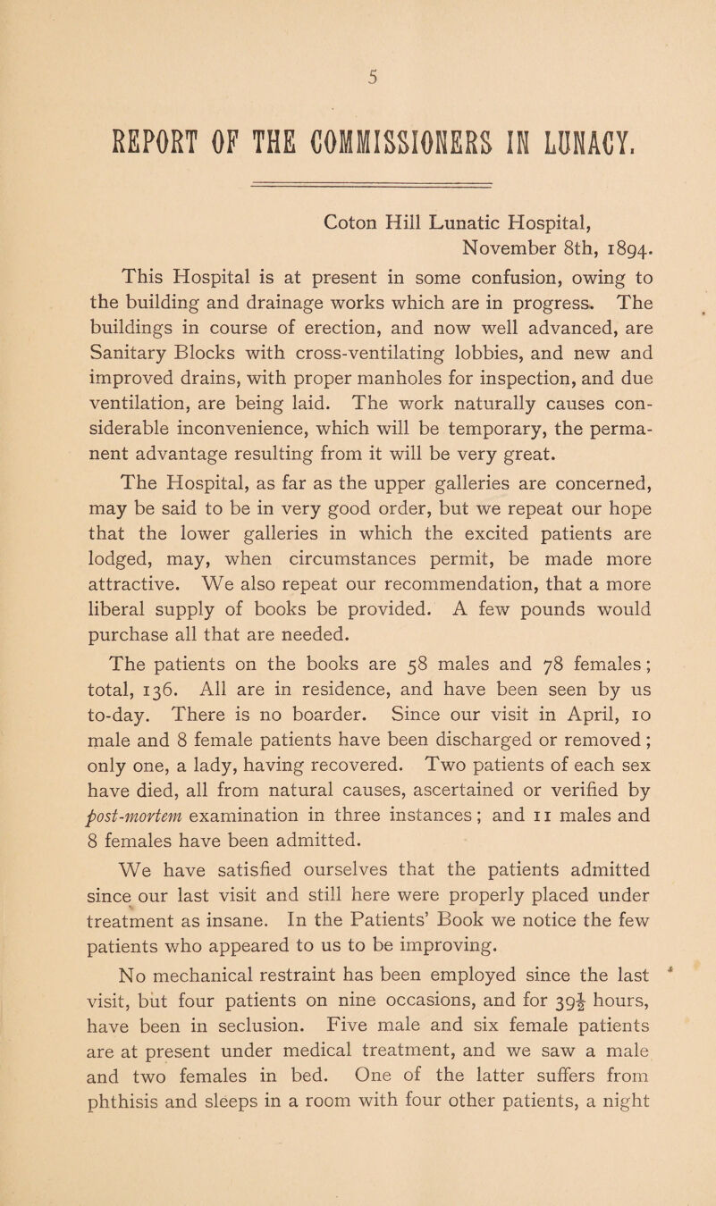 REPORT OF THE COMMISSIONERS IN LUNACY. Coton Hill Lunatic Hospital, November 8th, 1894. This Hospital is at present in some confusion, owing to the building and drainage works which are in progress.. The buildings in course of erection, and now well advanced, are Sanitary Blocks with cross-ventilating lobbies, and new and improved drains, with proper manholes for inspection, and due ventilation, are being laid. The work naturally causes con¬ siderable inconvenience, which will be temporary, the perma¬ nent advantage resulting from it will be very great. The Hospital, as far as the upper galleries are concerned, may be said to be in very good order, but we repeat our hope that the lower galleries in which the excited patients are lodged, may, when circumstances permit, be made more attractive. We also repeat our recommendation, that a more liberal supply of books be provided. A few pounds would purchase all that are needed. The patients on the books are 58 males and 78 females ; total, 136. All are in residence, and have been seen by us to-day. There is no boarder. Since our visit in April, 10 male and 8 female patients have been discharged or removed; only one, a lady, having recovered. Two patients of each sex have died, all from natural causes, ascertained or verified by post-mortem examination in three instances; and 11 males and 8 females have been admitted. We have satisfied ourselves that the patients admitted since our last visit and still here were properly placed under treatment as insane. In the Patients’ Book we notice the few patients who appeared to us to be improving. No mechanical restraint has been employed since the last * visit, but four patients on nine occasions, and for 39J hours, have been in seclusion. Five male and six female patients are at present under medical treatment, and we saw a male and two females in bed. One of the latter suffers from phthisis and sleeps in a room with four other patients, a night