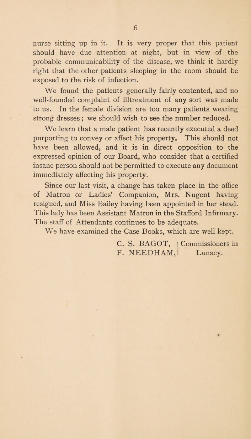 nurse sitting up in it. It is very proper that this patient should have due attention at night, but in view of the probable communicability of the disease, we think it hardly right that the other patients sleeping in the room should be exposed to the risk of infection. We found the patients generally fairly contented, and no well-founded complaint of illtreatment of any sort was made to us. In the female division are too many patients wearing strong dresses; we should wish to see the number reduced. We learn that a male patient has recently executed a deed purporting to convey or affect his property. This should not have been allowed, and it is in direct opposition to the expressed opinion of our Board, who consider that a certified insane person should not be permitted to execute any document immediately affecting his property. Since our last visit, a change has taken place in the office of Matron or Ladies’ Companion, Mrs. Nugent having resigned, and Miss Bailey having been appointed in her stead. This lady has been Assistant Matron in the Stafford Infirmary. The staff of Attendants continues to be adequate. We have examined the Case Books, which are well kept. C. S. BAGOT, {Commissioners in F. NEEDHAM,) Lunacy. #