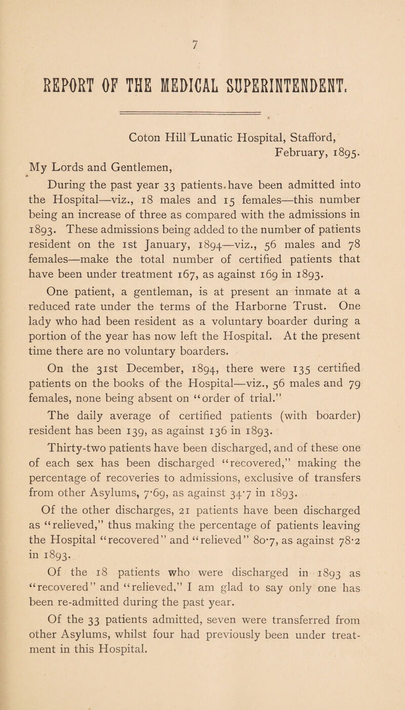 REPORT OF THE MEDICAL SUPERINTENDENT, Coton Hill Lunatic Hospital, Stafford, February, 1895, My Lords and Gentlemen, During the past year 33 patients, have been admitted into the Hospital—viz., 18 males and 15 females—this number being an increase of three as compared with the admissions in 1893. These admissions being added to the number of patients resident on the 1st January, 1894—viz., 56 males and 78 females—make the total number of certified patients that have been under treatment 167, as against 169 in 1893. One patient, a gentleman, is at present an inmate at a reduced rate under the terms of the Harborne Trust. One lady who had been resident as a voluntary boarder during a portion of the year has now left the Hospital. At the present time there are no voluntary boarders. On the 31st December, 1894, there were 135 certified patients on the books of the Hospital—viz., 56 males and 79 females, none being absent on “ order of trial.” The daily average of certified patients (with boarder) resident has been 139, as against 136 in 1893. Thirty-two patients have been discharged, and of these one of each sex has been discharged “recovered,” making the percentage of recoveries to admissions, exclusive of transfers from other Asylums, 7*69, as against 34-7 in 1893. Of the other discharges, 21 patients have been discharged as “relieved,” thus making the percentage of patients leaving the Hospital “recovered” and “relieved” 80-7, as against 78*2 in 1893. Of the 18 patients who were discharged in 1893 as “recovered” and “relieved,” I am glad to say only one has been re-admitted during the past year. Of the 33 patients admitted, seven were transferred from other Asylums, whilst four had previously been under treat¬ ment in this Hospital.