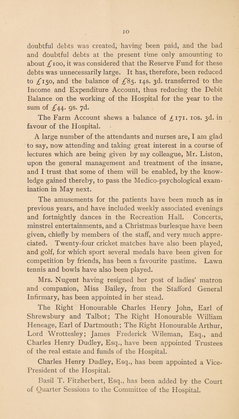 IO doubtful debts was created, having been paid, and the bad and doubtful debts at the present time only amounting to about £100, it was considered that the Reserve Fund for these debts was unnecessarily large. It has, therefore, been reduced to ^*150, and the balance of ^85. 14s. 3d. transferred to the Income and Expenditure Account, thus reducing the Debit Balance on the working of the Hospital for the year to the sum of ^44. 9s. 7d. The Farm Account shews a balance of £171. 10s. 3d. in favour of the Hospital. A large number of the attendants and nurses are, I am glad to say, now attending and taking great interest in a course of lectures which are being given by my colleague, Mr. Liston, upon the general management and treatment of the insane, and I trust that some of them will be enabled, by the know¬ ledge gained thereby, to pass the Medico-psychological exam¬ ination in May next. The amusements for the patients have been much as in previous years, and have included weekly associated evenings and fortnightly dances in the Recreation Hall. Concerts, minstrel entertainments, and a Christmas burlesque have been given, chiefly by members of the staff, and very much appre¬ ciated. Twenty-four cricket matches have also been played, and golf, for which sport several medals have been given for competition by friends, has been a favourite pastime. Lawn tennis and bowls have also been played. Mrs. Nugent having resigned her post of ladies’ matron and companion, Miss Bailey, from the Stafford General Infirmary, has been appointed in her stead. The Right Honourable Charles Henry John, Earl of Shrewsbury and Talbot; The Right Honourable William Heneage, Earl of Dartmouth; The Right Honourable Arthur, Lord Wrottesley; James Frederick Wileman, Esq., and Charles Henry Dudley, Esq., have been appointed Trustees of the real estate and funds of the Hospital. Charles Henry Dudley, Esq., has been appointed a Vice- President of the Plospital. Basil T. Fitzherbert, Esq., has been added by the Court of Quarter Sessions to the Committee of the Hospital.