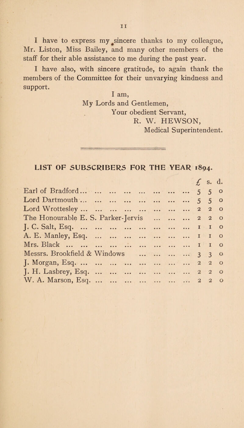 I have to express my#sincere thanks to my colleague, Mr. Liston, Miss Bailey, and many other members of the staff for their able assistance to me during the past year. I have also, with sincere gratitude, to again thank the members of the Committee for their unvarying kindness and support. I am, My Lords and Gentlemen, Your obedient Servant, R. W. HEWSON, Medical Superintendent. LIST OF SUBSCRIBERS FOR THE YEAR 1894. Earl of Bradford... . Lord Dartmouth. Lord Wrottesley. The Honourable E. S. Parker-Jervis J* C. Salt, Esq. ... ... ... ... .. A. E. Manley, Esq. Mrs. Black .. .. Messrs. Brookfield & Windows J. Morgan, Esq.. . J. H. Lasbrey, Esq. W. A. Marson, Esq. ... .. £ s. d. 5 5 0 5 5 0 220 220 1 1 o I I o 1 I o 330 2 2 0 2 2 0 2 2 0