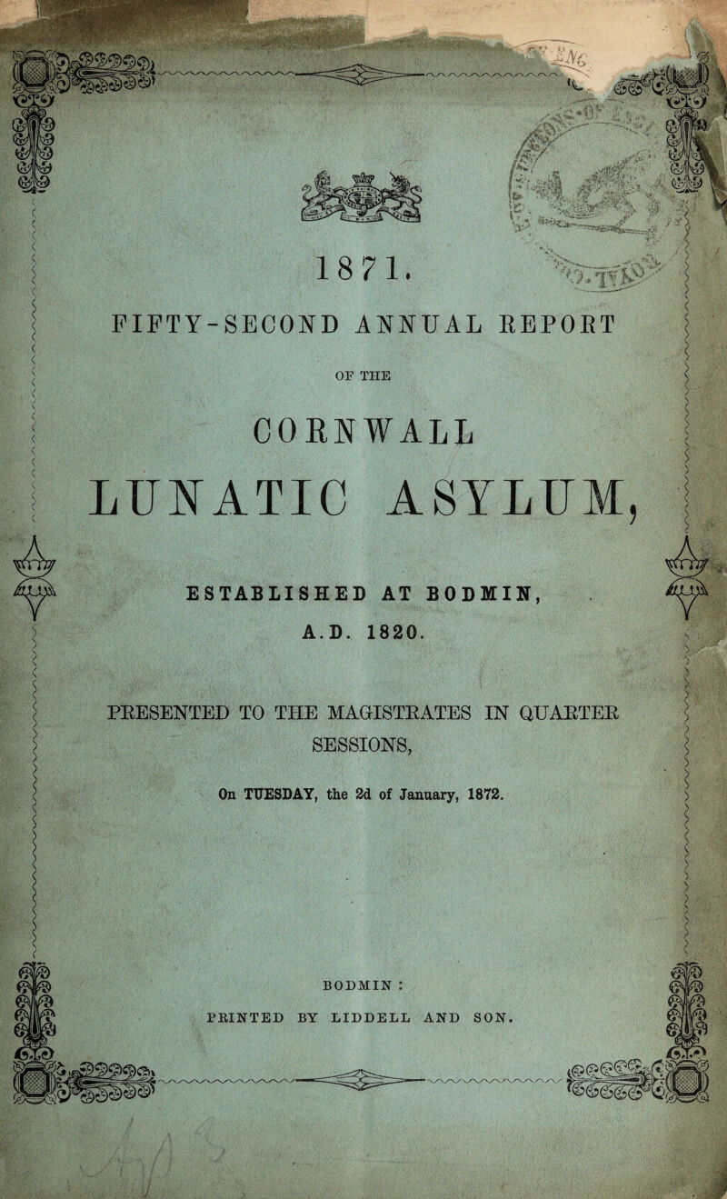 FIFTY-SECOND ANNUAL BEPOBT OF THE CORNWALL LUNATIC ASYLUM, ESTABLISHED AT BODMIN, A. D. 1820. * < PRESENTED TO THE MAGISTRATES IN QUARTER SESSIONS, On TUESDAY, the 2d of January, 1872. BODMIN :