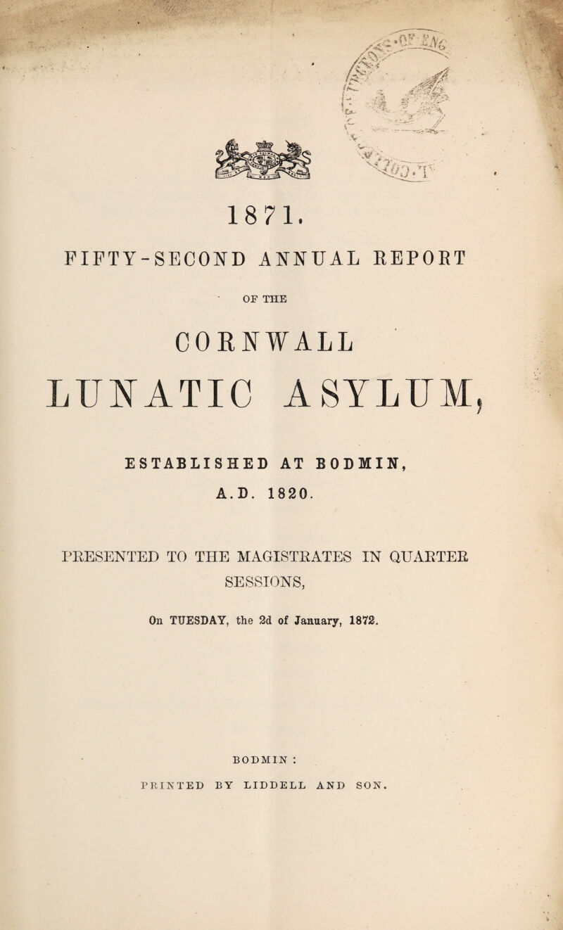 1871. FIFTY-SECOND ANNUAL REPORT OF THE CORNWALL LUNATIC ASYLUM, ESTABLISHED AT BODMIN, A. D. 1820. PRESENTED TO THE MAGISTRATES IN QUARTER SESSIONS, On TUESDAY, the 2d of January, 1872. BODMIN :