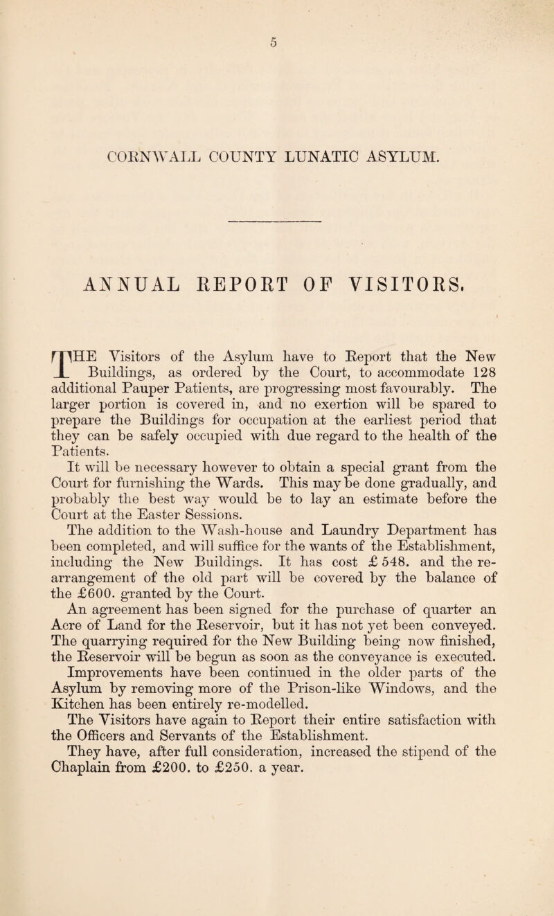 CORNWALL COUNTY LUNATIC ASYLUM. ANNUAL REPORT OP VISITORS, mHE Visitors of the Asylum have to Report that the New I Buildings, as ordered by the Court, to accommodate 128 additional Pauper Patients, are progressing most favourably. The larger portion is covered in, and no exertion will be spared to prepare the Buildings for occupation at the earliest period that they can be safely occupied with due regard to the health of the Patients. It will be necessary however to obtain a special grant from the Court for furnishing the Wards. This maybe done gradually, and probably the best way would be to lay an estimate before the Court at the Easter Sessions. The addition to the Wash-house and Laundry Department has been completed, and will suffice for the wants of the Establishment, including the New Buildings. It has cost £ 548. and the re¬ arrangement of the old part will be covered by the balance of the £600. granted by the Court. An agreement has been signed for the purchase of quarter an Acre of Land for the Reservoir, but it has not yet been conveyed. The quarrying required for the New Building being now finished, the Reservoir will be begun as soon as the conveyance is executed. Improvements have been continued in the older parts of the Asylum by removing more of the Prison-like Windows, and the Kitchen has been entirely re-modelled. The Visitors have again to Report their entire satisfaction with the Officers and Servants of the Establishment. They have, after full consideration, increased the stipend of the Chaplain from £200. to £250. a year.