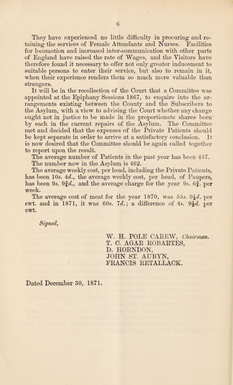 They have experienced no little difficulty in procuring and re¬ taining the services of Female Attendants and Nurses. Facilities for locomotion and increased inter-communication with other parts of England have raised the rate of Wages, and the Visitors have therefore found it necessary to offer not only greater inducement to suitable persons to enter their service, but also to remain in it, when their experience renders them so much more valuable than strangers. It will be in the recollection of the Court that a Committee was appointed at the Epiphany Sessions 1867, to enquire into the ar¬ rangements existing between the County and the Subscribers to the Asylum, with a view to advising the Court whether any change ought not in justice to be made in the proportionate shares born' by each in the current repairs of the Asylum. The Committee met and decided that the expenses of the Private Patients should be kept separate in order to arrive at a satisfactory conclusion. It is now desired that the Committee should be again called together to report upon the result. The average number of Patients in the past year has been 457. The number now in the Asylum is 462. The average weekly cost, per head, including the Private Patients, has been 10s. 4d., the average weekly cost, per head, of Paupers, has been 9s. 9f<7., and the average charge for the year 9s. 6f. per week. The average cost of meat for the year 1870, was 55s. 9%d. per cwt. and in 1871, it was 60s. 7d.; a difference of 4s. 9^rf. per cwt. Signed, W. H. POLE CAEEW, Chairman. T. 0. AGAE EOBAETES, D. HOENDON, JOHN ST. AUBYN, FEANCIS EETALLACK. Dated December 30, 1871.
