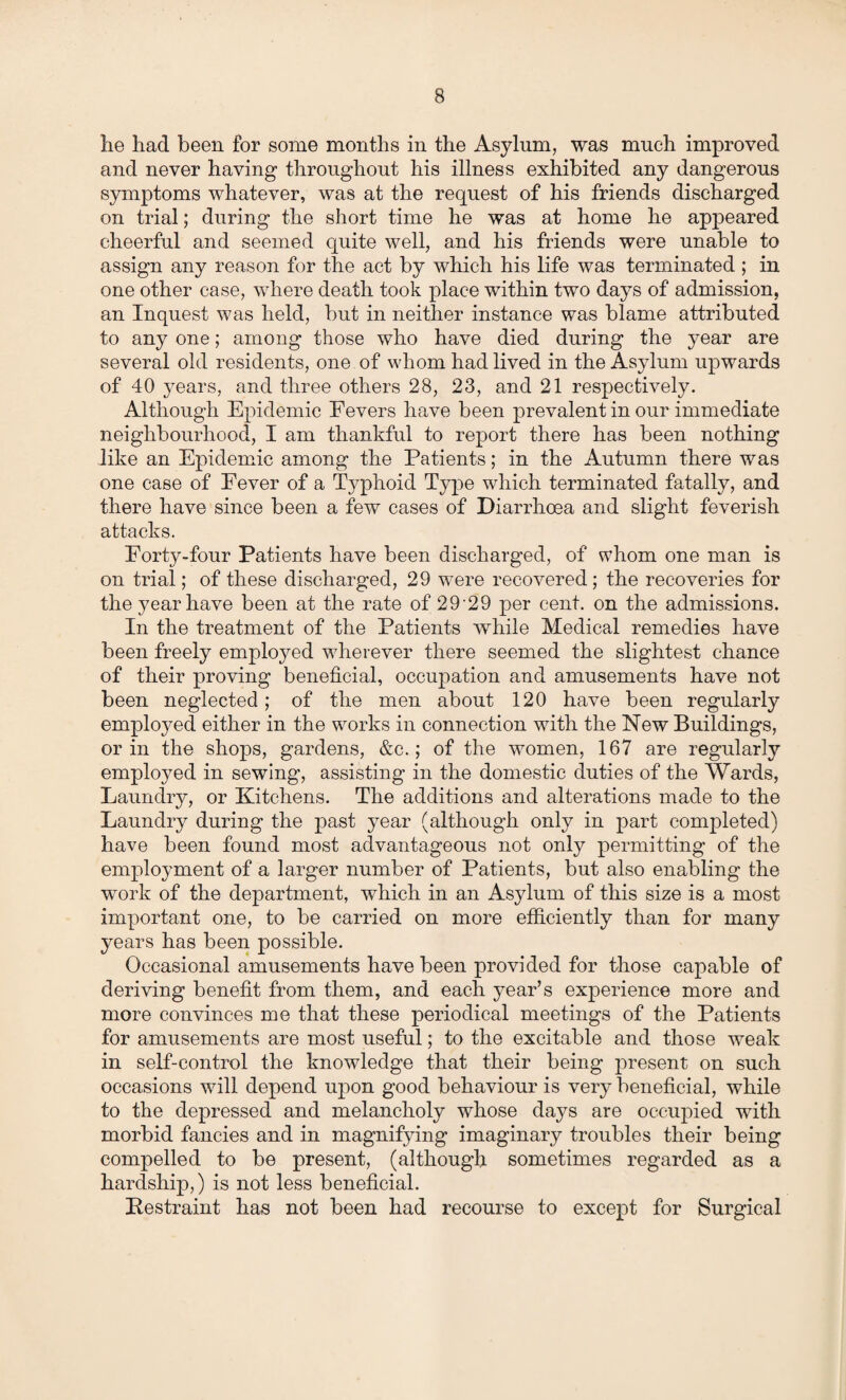 he had been for some months in the Asylum, was much improved and never having throughout his illness exhibited any dangerous symptoms whatever, was at the request of his friends discharged on trial; during the short time he was at home he appeared cheerful and seemed quite well, and his friends were unable to assign any reason for the act by which his life was terminated ; in one other case, where death took place within two days of admission, an Inquest was held, but in neither instance was blame attributed to any one; among those who have died during the year are several old residents, one of whom had lived in the Asylum upwards of 40 years, and three others 28, 23, and 21 respectively. Although Epidemic Fevers have been prevalent in our immediate neighbourhood, I am thankful to report there has been nothing like an Epidemic among the Patients; in the Autumn there was one case of Fever of a Typhoid Type which terminated fatally, and there have since been a few cases of Diarrhoea and slight feverish attacks. Forty-four Patients have been discharged, of whom one man is on trial; of these discharged, 29 wrere recovered ; the recoveries for the year have been at the rate of 29'29 per cent, on the admissions. In the treatment of the Patients while Medical remedies have been freely employed wherever there seemed the slightest chance of their proving beneficial, occupation and amusements have not been neglected; of the men about 120 have been regularly employed either in the works in connection with the New Buildings, or in the shops, gardens, &c.; of the women, 167 are regularly employed in sewing, assisting in the domestic duties of the Wards, Laundry, or Kitchens. The additions and alterations made to the Laundry during the past year (although only in part completed) have been found most advantageous not only permitting of the employment of a larger number of Patients, but also enabling the work of the department, which in an Asylum of this size is a most important one, to be carried on more efficiently than for many years has been possible. Occasional amusements have been provided for those capable of deriving benefit from them, and each year’s experience more and more convinces me that these periodical meetings of the Patients for amusements are most useful; to the excitable and those weak in self-control the knowledge that their being present on such occasions wfill depend upon good behaviour is very beneficial, while to the depressed and melancholy whose days are occupied with morbid fancies and in magnifying imaginary troubles their being compelled to be present, (although sometimes regarded as a hardship,) is not less beneficial. Restraint has not been had recourse to except for Surgical