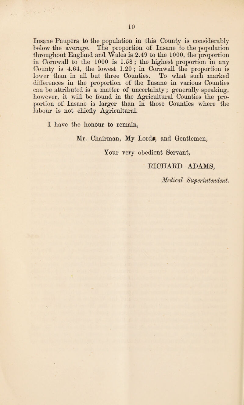 Insane Paupers to the population in this County is considerably below the average. The proportion of Insane to the population throughout England and Wales is 2.49 to the 1000, the proportion in Cornwall to the 1000 is 1.58 ; the highest proportion in any County is 4.64, the lowest 1.20 ; in Cornwall the proportion is lower than in all but three Counties. To what such marked differences in the proportion of the Insane in various Counties can be attributed is a matter of uncertainty; generally speaking, however, it will be found in the Agricultural Counties the pro¬ portion of Insane is larger than in those Counties where the labour is not chiefly Agricultural. I have the honour to remain, Mr. Chairman, My Lord#, and Gentlemen, Your very obedient Servant, KICHAKD ADAMS, Medical Superintendent.