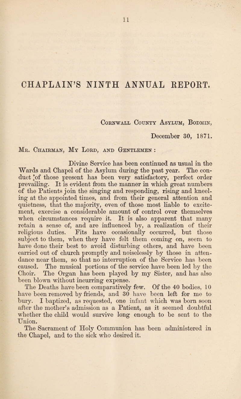 CHAPLAIN’S NINTH ANNUAL REPORT. Cornwall County Asylum, Bodmin, December 30, 1871. Mr. Chairman, My Lord, and Gentlemen : Divine Service lias been continued as usual in the Wards and Chapel of the Asylum during the past year. The con¬ duct *of those present has been very satisfactory, perfect order prevailing. It is evident from the manner in which great numbers of the Patients join the singing and responding, rising and kneel¬ ing at the appointed times, and from their general attention and quietness, that the majority, even of those most liable to excite¬ ment, exercise a considerable amount of control over themselves when circumstances require it. It is also apparent that many retain a sense of, and are influenced by, a realization of their religious duties. Fits have occasionally occurred, but those subject to them, when they have felt them coming on, seem to have done their best to avoid disturbing others, and have been carried out of church promptly and noiselessly by those in atten¬ dance near them, so that no interruption of the Service has been caused. The musical portions of the service have been led by the Choir. The Organ has been played by my Sister, and has also been blown without incurring expense. The Deaths have been comparatively few. Of the 40 bodies, 10 have been removed by friends, and 30 have been left for me to bury. I baptized, as requested, one infant which was born soon after the mother’s admission as a Patient, as it seemed doubtful whether the child would survive long enough to be sent to the Union. The Sacrament of Holy Communion has been administered in the Chapel, and to the sick who desired it.