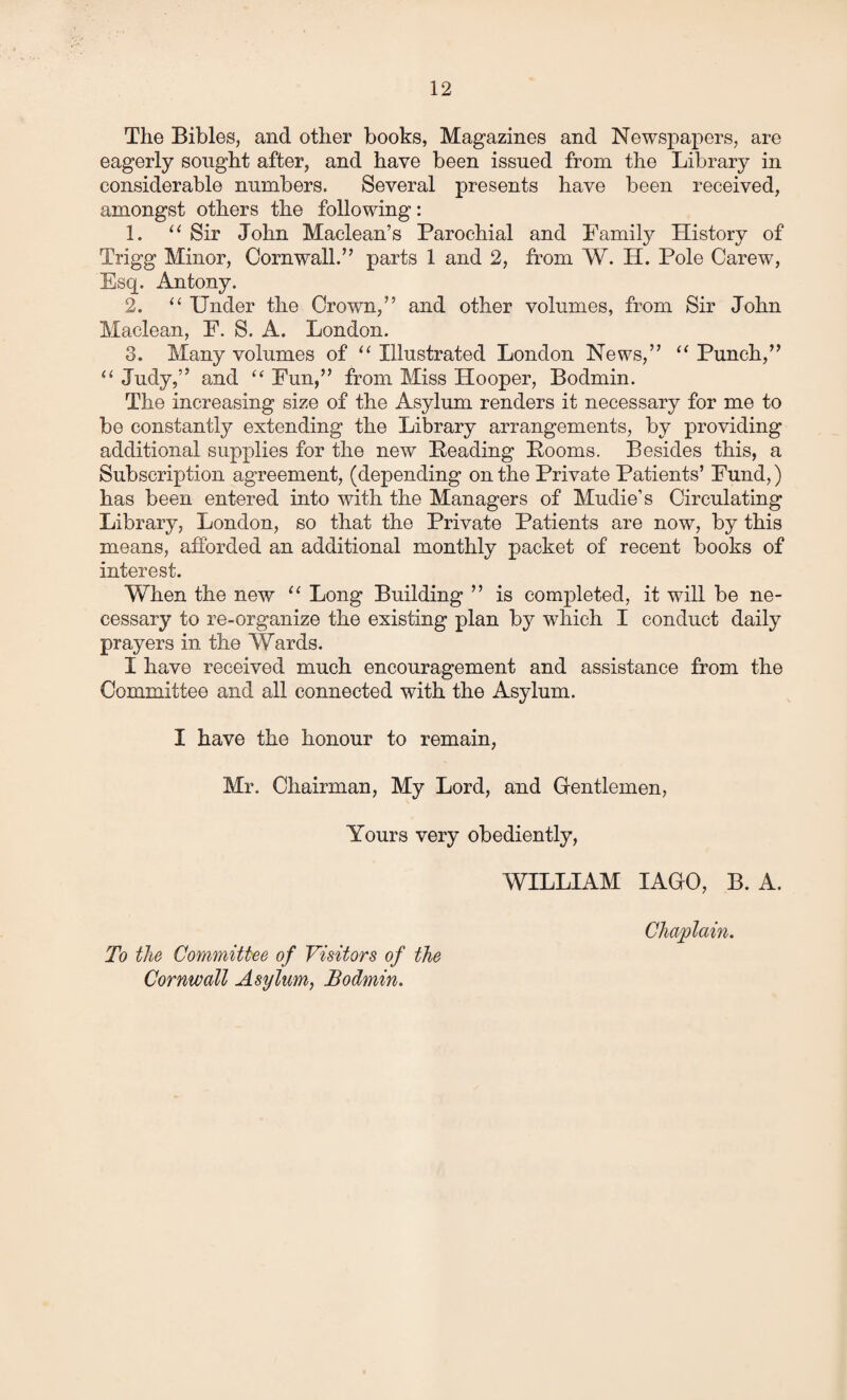 The Bibles, and other books, Magazines and Newspapers, are eagerly sought after, and have been issued from the Library in considerable numbers. Several presents have been received, amongst others the following: 1. “ Sir John Maclean’s Parochial and Family History of Trigg Minor, Cornwall.” parts 1 and 2, from W. H. Pole Carew, Esq. Antony. 2. “ Under the Crown,” and other volumes, from Sir John Maclean, F. S. A. London. 3. Many volumes of “ Illustrated London News,” u Punch,” “ Judy,” and “ Fun,” from Miss Hooper, Bodmin. The increasing size of the Asylum renders it necessary for me to be constantly extending the Library arrangements, by providing additional supplies for the new Heading Booms. Besides this, a Subscription agreement, (depending on the Private Patients’ Fund,) has been entered into with the Managers of Mudie’s Circulating Library, London, so that the Private Patients are now, by this means, afforded an additional monthly packet of recent books of interest. When the new 11 Long Building ” is completed, it will be ne¬ cessary to re-organize the existing plan by which I conduct daily prayers in the Wards. I have received much encouragement and assistance from the Committee and all connected with the Asylum. I have the honour to remain, Mr. Chairman, My Lord, and Gentlemen, Yours very obediently, WILLIAM IAGO, B. A. To the Committee of Visitors of the Cornwall Asylum, Bodmin. Chaplain.