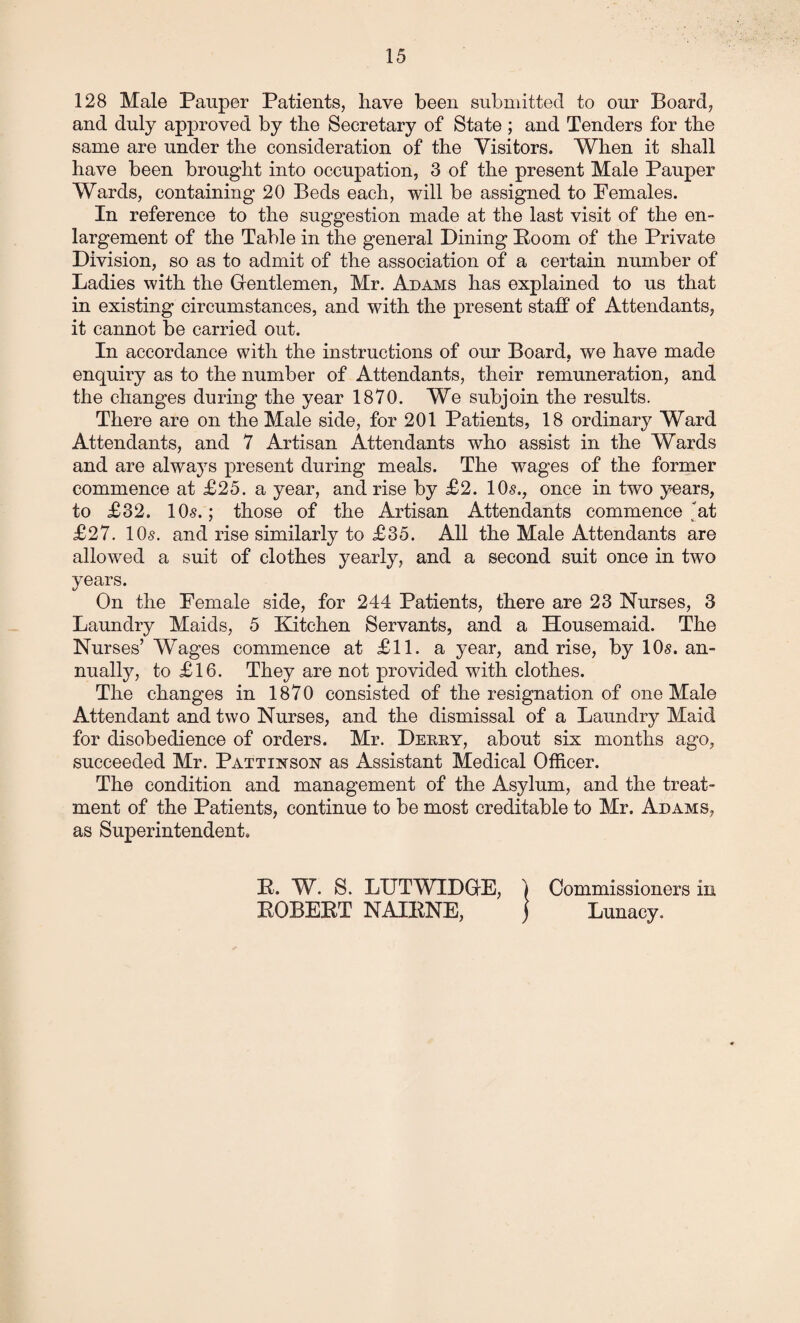 128 Male Pauper Patients, have been submitted to our Board, and duly approved by the Secretary of State ; and Tenders for the same are under the consideration of the Visitors. When it shall have been brought into occupation, 3 of the present Male Pauper Wards, containing 20 Beds each, will be assigned to Females. In reference to the suggestion made at the last visit of the en¬ largement of the Table in the general Dining Boom of the Private Division, so as to admit of the association of a certain number of Ladies with the Gentlemen, Mr. Adams has explained to us that in existing circumstances, and with the present staff of Attendants, it cannot be carried out. In accordance with the instructions of our Board, we have made enquiry as to the number of Attendants, their remuneration, and the changes during the year 1870. We subjoin the results. There are on the Male side, for 201 Patients, 18 ordinary Ward Attendants, and 7 Artisan Attendants who assist in the Wards and are always present during meals. The wages of the former commence at £25. a year, and rise by £2. 10s., once in two years, to £32. 10s.; those of the Artisan Attendants commence ,'at £27. 10s. and rise similarly to £35. All the Male Attendants are allowed a suit of clothes yearly, and a second suit once in two years. On the Female side, for 244 Patients, there are 23 Nurses, 3 Laundry Maids, 5 Kitchen Servants, and a Housemaid. The Nurses’Wages commence at £11. a year, and rise, by 10s. an¬ nually, to £16. They are not provided with clothes. The changes in 1870 consisted of the resignation of one Male Attendant and two Nurses, and the dismissal of a Laundry Maid for disobedience of orders. Mr. Derry, about six months ago, succeeded Mr. Pattinson as Assistant Medical Officer. The condition and management of the Asylum, and the treat¬ ment of the Patients, continue to be most creditable to Mr. Adams, as Superintendent. E. W. S. LUTWIDGE, EOBEET NAIENE, Commissioners in Lunacy.