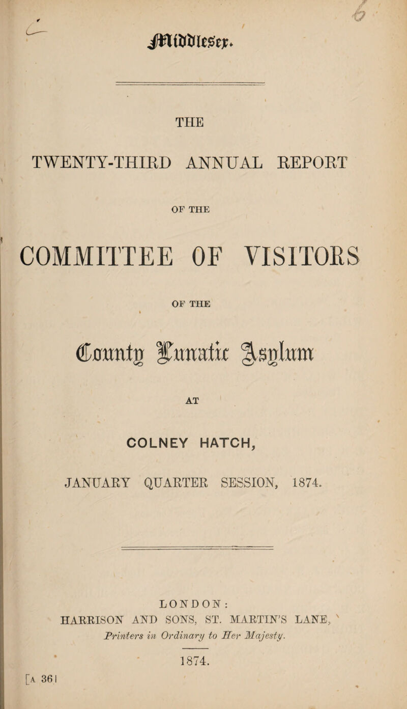 THE TWENTY-THIRD ANNUAL REPORT OF THE ' COMMITTEE OF VISITORS OF THE , ' (kflimtn Asiiliim AT COLNEY HATCH, JANUARY QUARTER SESSION, 1874. LONDON: HARRISON AND SONS, ST. MARTIN’S LANE, ' Printers in Ordinary to Her Majesty. [a 361 1874,