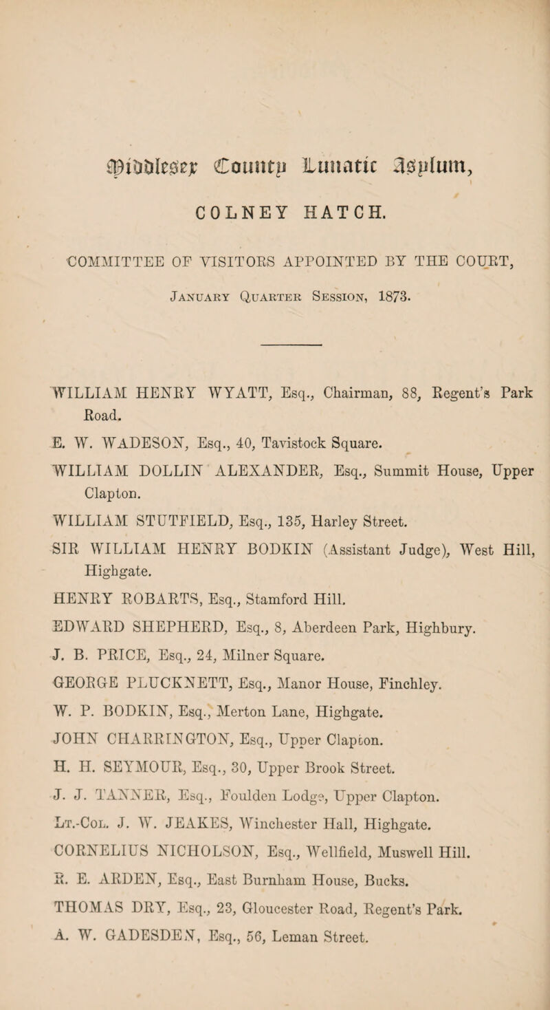 spitiDIeacjr Countp Lunatic 3splum, i COLNEY HATCH. COMMITTEE OF VISITORS APPOINTED BY THE COURT, January Quarter Session, 1873. WILLIAM HENRY WYATT, Esq., Chairman, 88, Regent’s Park Road. E. W. WADESON, Esq., 40, Tavistock Square. WILLIAM DOLLIN ALEXANDER, Esq., Summit House, Upper Clapton. WILLIAM STUTFIELD, Esq., 135, Harley Street. SIR WILLIAM HENRY BODKIN (Assistant Judge), West Hill, Highgate. HENRY ROBARTS, Esq., Stamford Hill. EDWARD SHEPHERD, Esq., 8, Aberdeen Park, Highbury. J. B. PRICE, Esq., 24, Milner Square. GEORGE PLUCKNETT, Esq., Manor House, Finchley. W. P. BODKIN, Esq., Merton Lane, Highgate. JOHN CHARRINGTON, Esq., Upper Clapton. H. H. SEYMOUR, Esq., 30, Upper Brook Street. J. J. TANNER, Esq., Eoulden Lodge, Upper Clapton. Lt.-Col. J. W. JEAKES, Winchester Hall, Highgate. CORNELIUS NICHOLSON, Esq., Wellfield, Muswell Hill. R. E. ARDEN, Esq., East Burnham House, Bucks. THOMAS DRY, Esq., 23, Gloucester Road, Regent’s Park. A. W. GADESDEN, Esq., 56, Leman Street.