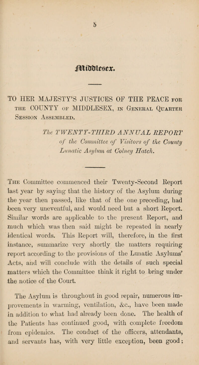 TO HER MAJESTY’S JUSTICES OF THE PEACE for the COUNTY of MIDDLESEX, in General Quarter Session Assembled. The TWENTY-THIRD ANNUAL REPORT of the Committee of Visitors of the County Lunatic Asylum at Colney Hatch. The Committee commenced their Twenty-Second Report last year by saying that the history of the Asylum during the year then passed, like that of the one preceding, had been very uneventful, and would need but a short Report. Similar words are applicable to the present Report, and much which was then said might be repeated in nearly identical words. This Report will, therefore, in the first instance, summarize very shortly the matters requiring report according to the provisions of the Lunatic Asylums’ Acts, and will conclude with the details of such special matters which the Committee think it right to bring under the notice of the Court. The Asylum is throughout in good repair, numerous im¬ provements in warming, ventilation, &c., have been made in addition to what had already been done. The health of the Patients has continued good, with complete freedom from epidemics. The conduct of the officers, attendants, and servants has, with very little exception, been good;