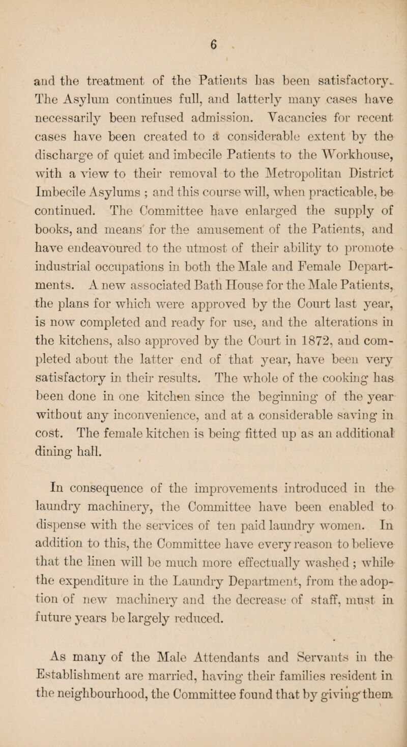 and the treatment of the Patients has been satisfactory. The Asylum continues full, and latterly many cases have necessarily been refused admission. Vacancies for recent cases have been created to a considerable extent by the discharge of quiet and imbecile Patients to the Workhouse, with a view to their removal to the Metropolitan District Imbecile Asylums ; and this course will, when practicable, be continued. The Committee have enlarged the supply of books, and means' for the amusement of the Patients, and have endeavoured to the utmost of their ability to promote industrial occupations in both the Male and Female Depart¬ ments. A new associated Bath House for the Male Patients, the plans for which were approved by the Court last year, is now completed and ready for use, and the alterations in the kitchens, also approved by the Court in 1872, and com¬ pleted about the latter end of that year, have been very satisfactory in their results. The whole of the cooking has been done in one kitchen since the beginning of the year without any inconvenience, and at a considerable saving in cost. The female kitchen is being fitted up as an additional dining hall. In consequence of the improvements introduced in the laundry machinery, the Committee have been enabled to dispense with the services of ten paid laundry women. In addition to this, the Committee have every reason to believe that the linen will be much more effectually washed ; while the expenditure in the Laundry Department, from the adop¬ tion of new machinery and the decrease of staff, must in future years be largely reduced. As many of the Male Attendants and Servants in the Establishment are married, having their families resident in the neighbourhood, the Committee found that by givingthem