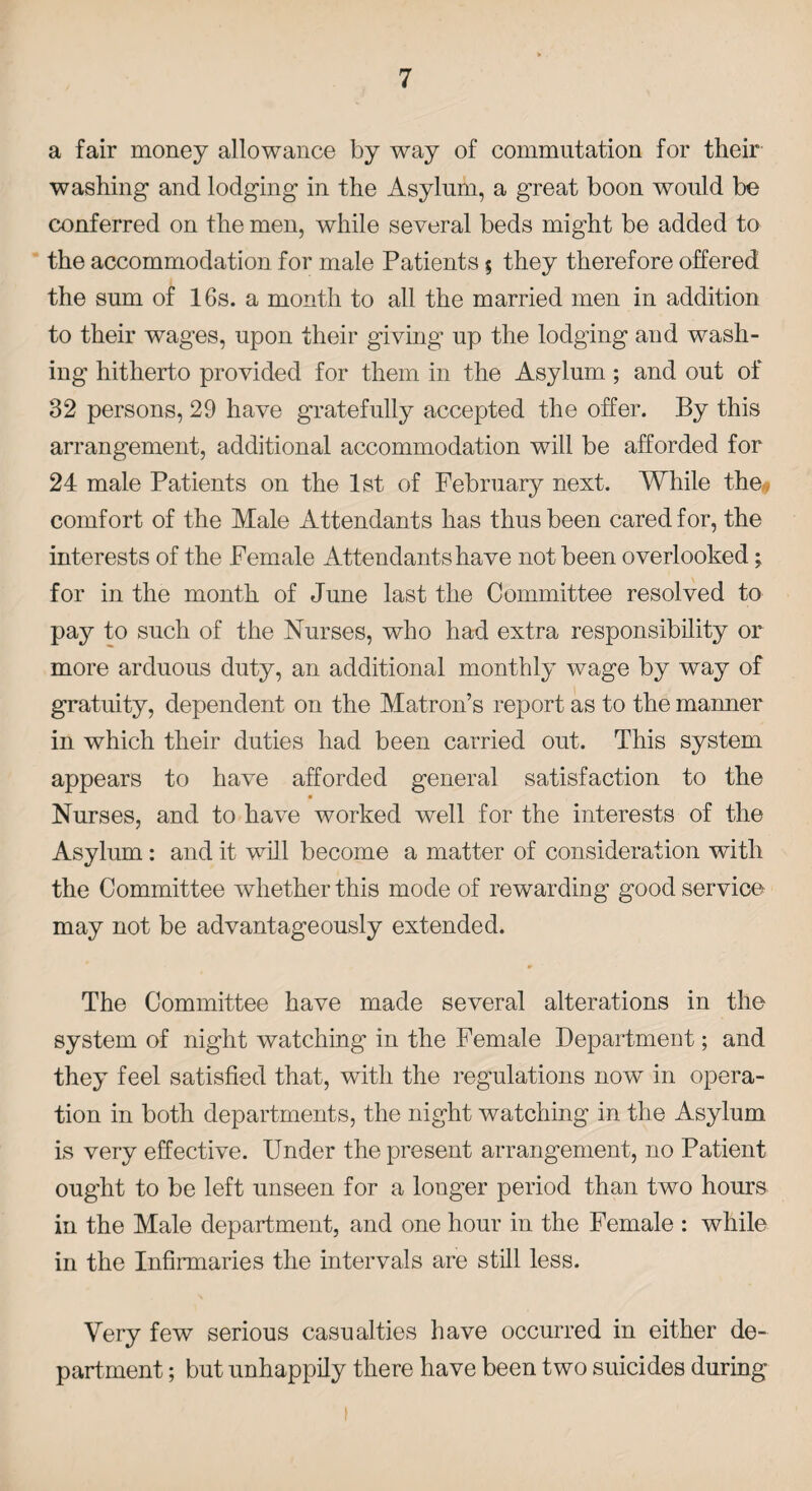 a fair money allowance by way of commutation for their washing and lodging in the Asylum, a great boon would be conferred on the men, while several beds might be added to the accommodation for male Patients $ they therefore offered the sum of 16s. a month to all the married men in addition to their wages, upon their giving- up the lodging and wash¬ ing hitherto provided for them in the Asylum; and out of 32 persons, 29 have gratefully accepted the offer. By this arrangement, additional accommodation will be afforded for 24 male Patients on the 1st of February next. While the* comfort of the Male Attendants has thus been cared for, the interests of the Female Attendants have not been overlooked; for in the month of June last the Committee resolved to pay to such of the Nurses, who had extra responsibility or more arduous duty, an additional monthly wage by way of gratuity, dependent on the Matron’s report as to the maimer in which their duties had been carried out. This system appears to have afforded general satisfaction to the Nurses, and to have worked well for the interests of the Asylum: and it will become a matter of consideration with the Committee whether this mode of rewarding good service may not be advantageously extended. The Committee have made several alterations in the system of night watching in the Female Department; and they feel satisfied that, with the regulations now in opera¬ tion in both departments, the night watching in the Asylum is very effective. Under the present arrangement, no Patient ought to be left unseen for a longer period than two hours in the Male department, and one hour in the Female : while in the Infirmaries the intervals are still less. Very few serious casualties have occurred in either de¬ partment ; but unhappily there have been two suicides during