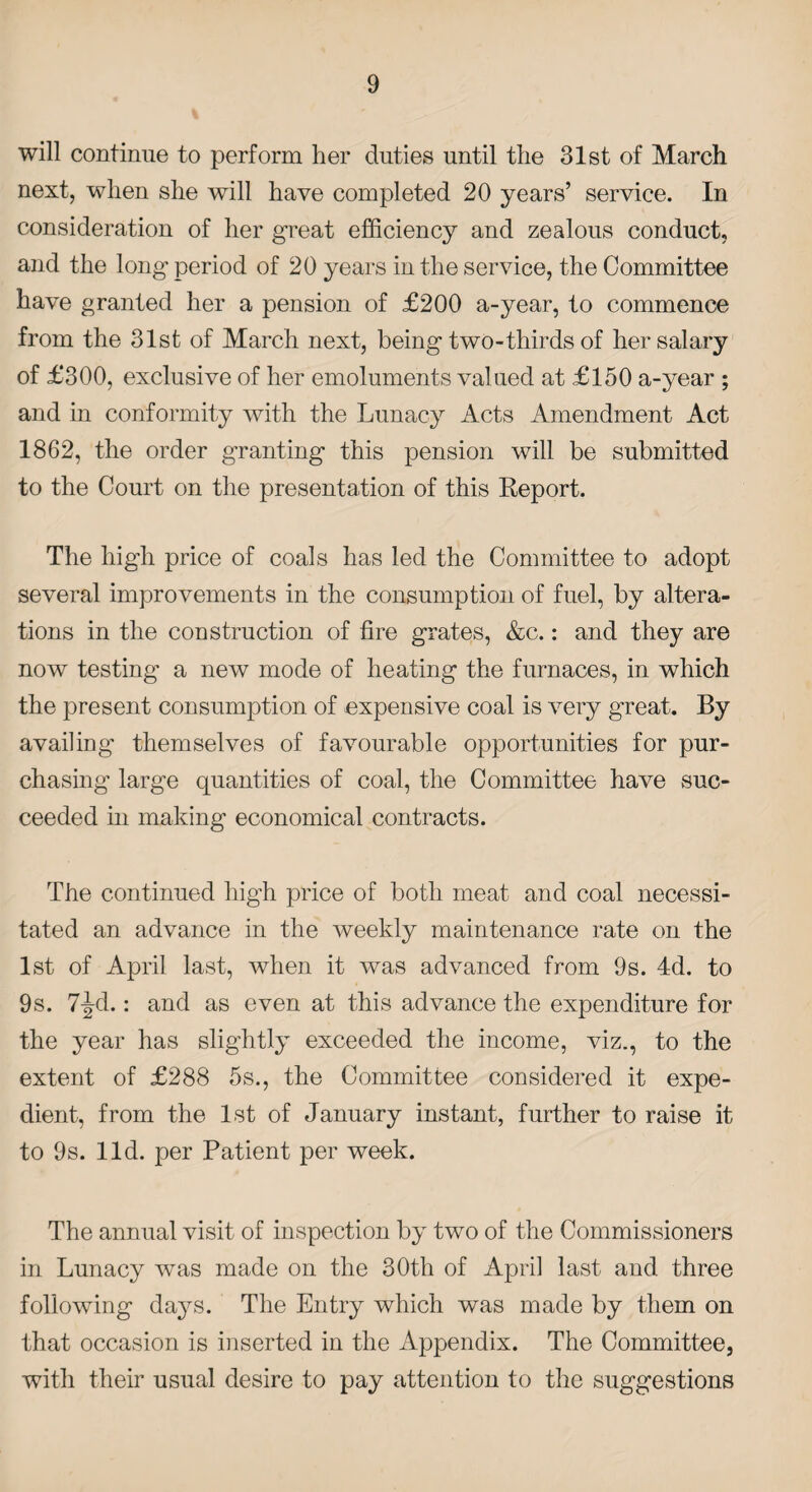 will continue to perform her duties until the 31st of March next, when she will have completed 20 years’ service. In consideration of her great efficiency and zealous conduct, and the long period of 20 years in the service, the Committee have granted her a pension of £200 a-year, to commence from the 31st of March next, being two-thirds of her salary of £300, exclusive of her emoluments valued at £150 a-year ; and in conformity with the Lunacy Acts Amendment Act 1862, the order granting this pension will be submitted to the Court on the presentation of this Report. The high price of coals has led the Committee to adopt several improvements in the consumption of fuel, by altera¬ tions in the construction of fire grates, &c.: and they are now testing a new mode of heating the furnaces, in which the present consumption of expensive coal is very great. By availing themselves of favourable opportunities for pur¬ chasing’ large quantities of coal, the Committee have suc¬ ceeded in making economical contracts. The continued high price of both meat and coal necessi¬ tated an advance in the weekly maintenance rate on the 1st of April last, when it was advanced from 9s. 4d. to 9s. 7^d.: and as even at this advance the expenditure for the year has slightly exceeded the income, viz., to the extent of £288 5s., the Committee considered it expe¬ dient, from the 1st of January instant, further to raise it to 9s. lid. per Patient per week. The annual visit of inspection by two of the Commissioners in Lunacy was made on the 30th of April last and three following days. The Entry which was made by them on that occasion is inserted in the Appendix. The Committee, with their usual desire to pay attention to the suggestions