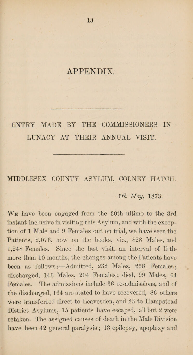 APPENDIX. ENTRY MADE BY THE COMMISSIONERS IN LUNACY AT THEIR ANNUAL VISIT. MIDDLESEX COUNTY ASYLUM, COLNEY HATCH. §th May, 1873. We have been engaged from the 30th ultimo to the 3rd instant inclusive in visiting this Asylum, and with the excep¬ tion of 1 Male and 9 Females out on trial, we have seen the Patients, 2,076, now on the books, viz., 828 Males, and 1,248 Females. Since the last visit, an interval of little more than 10 months, the changes among the Patients have been as follows:—Admitted, 232 Males, 258 Females; discharged, 146 Males, 204 Females; died, 99 Males, 64 Females. The admissions include 36 re-admissions, and of the discharged, 164 are stated to have recovered, 86 others were transferred direct to Leavesden, and 23 to Hampstead District Asylums, 15 patients have escaped, all but 2 were retaken. The assigned causes of death in the Male Division have been 42 general paralysis; 13 epilepsy, apoplexy and