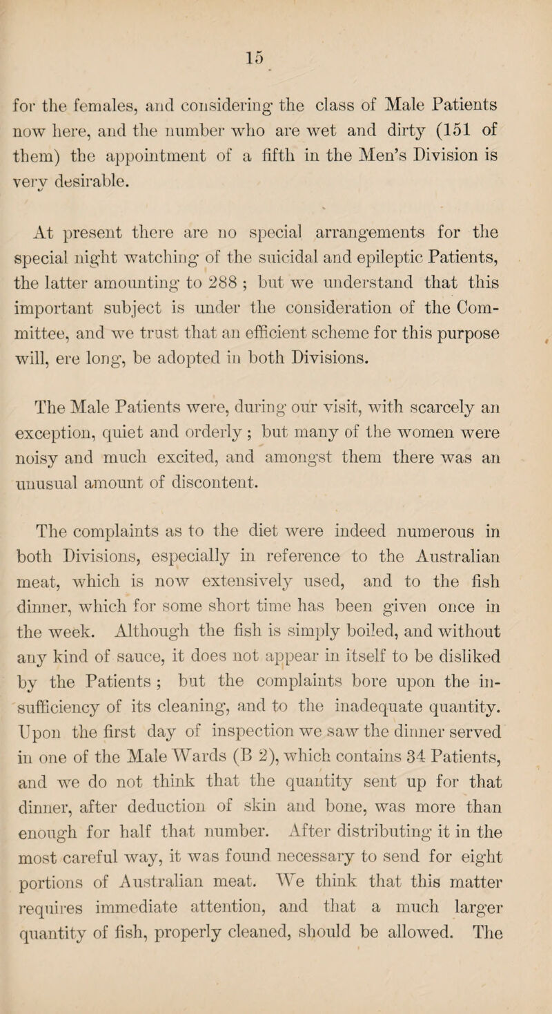 for the females, and considering the class of Male Patients now here, and the number who are wet and dirty (151 of them) the appointment of a fifth in the Men’s Division is verv desirable. 1/ At present there are no special arrangements for the special night watching of the suicidal and epileptic Patients, the latter amounting to 288 ; but we understand that this important subject is under the consideration of the Com¬ mittee, and we trust that an efficient scheme for this purpose will, ere long, be adopted in both Divisions. The Male Patients were, during our visit, with scarcely an exception, quiet and orderly; but many of the women were noisy and much excited, and amongst them there was an unusual amount of discontent. The complaints as to the diet were indeed numerous in both Divisions, especially in reference to the Australian meat, which is now extensively used, and to the fish dinner, which for some short time has been given once in the week. Although the fish is simply boiled, and without any kind of sauce, it does not appear in itself to be disliked by the Patients ; but the complaints bore upon the in¬ sufficiency of its cleaning-, and to the inadequate quantity. Upon the first day of inspection we saw the dinner served in one of the Male Wards (B 2), which contains 34 Patients, and we do not think that the quantity sent up for that dinner, after deduction of skin and bone, was more than enough for half that number. After distributing it in the most careful way, it was found necessary to send for eight portions of Australian meat. We think that this matter requires immediate attention, and that a much larger quantity of fish, properly cleaned, should be allowed. The