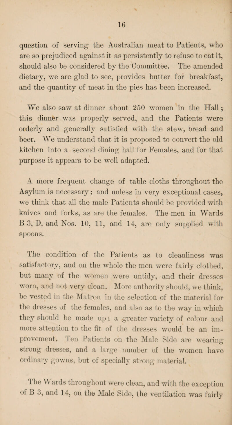 question of serving the Australian meat to Patients, who are so prejudiced against it as persistently to refuse to eat it, should also be considered by the Committee. The amended dietary, we are glad to see, provides butter for breakfast, and the quantity of meat in the pies has been increased. We also saw at dinner about 250 women in the Hall; this dinner was properly served, and the Patients were orderly and generally satisfied with the stew, bread and beer. We understand that it is proposed to convert the old kitchen into a second dining hall for Females, and for that purpose it appears to be well adapted. A more frequent change of table cloths throughout the Asylum is necessary; and unless in very exceptional cases, we think that all the male Patients should be provided with knives and forks, as are the females. The men in Wards B 3, D, and Nos. 10, 11, and 14, are only supplied with spoons. The condition of the Patients as to cleanliness was satisfactory, and on the whole the men were fairly clothed, but many of the women were untidy, and their dresses worn, and not very clean. More authority should, we think, be vested in the Matron in the selection of the material for the dresses of the females, and also as to the way in which they should be made up; a greater variety of colour and more attention to the fit of the dresses would be an im¬ provement. Ten Patients on the Male Side are wearing strong dresses, and a large number of the women have ordinary gowns, but of specially strong material. Ihe \\ ards throughout were clean, and with the exception of B 3, and 14, on the Male Side, the ventilation was fairly