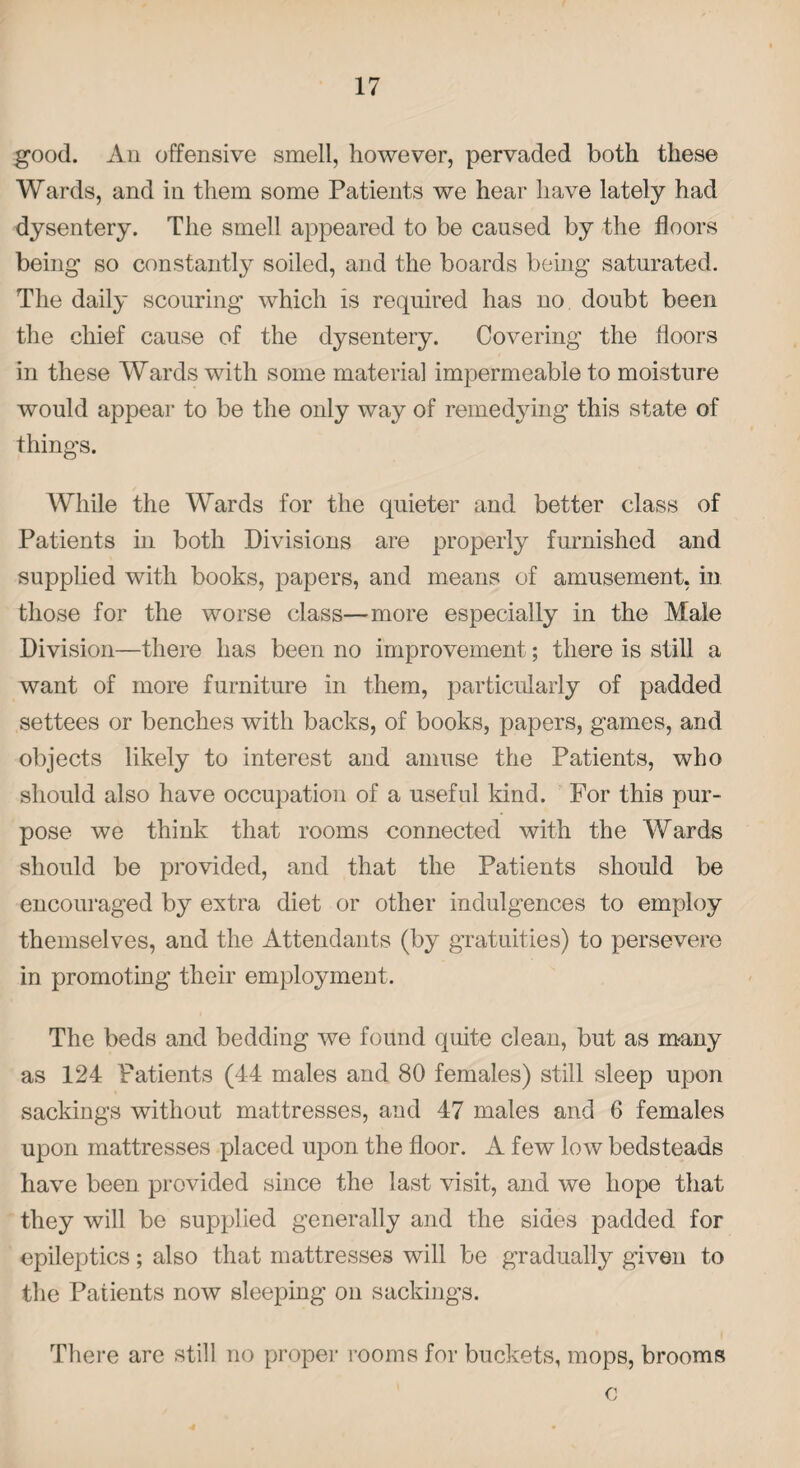 good. An offensive smell, however, pervaded both these Wards, and in them some Patients we hear have lately had dysentery. The smell appeared to be caused by the floors being so constantly soiled, and the boards being saturated. The daily scouring which is required has no doubt been the chief cause of the dysentery. Covering the floors in these Wards with some material impermeable to moisture would appear to be the only way of remedying this state of things. While the Wards for the quieter and better class of Patients in both Divisions are properly furnished and supplied with books, papers, and means of amusement, in those for the worse class—more especially in the Male Division—there has been no improvement; there is still a want of more furniture in them, particularly of padded settees or benches with backs, of books, papers, games, and objects likely to interest and amuse the Patients, who should also have occupation of a useful kind. For this pur¬ pose we think that rooms connected with the Wards should be provided, and that the Patients should be encouraged by extra diet or other indulgences to employ themselves, and the Attendants (by gratuities) to persevere in promoting their employment. The beds and bedding we found quite clean, but as many as 124 Patients (44 males and 80 females) still sleep upon sackings without mattresses, and 47 males and 6 females upon mattresses placed upon the floor. A few low bedsteads have been provided since the last visit, and we hope that they will be supplied generally and the sides padded for epileptics; also that mattresses will be gradually given to the Patients now sleeping on sackings. There are still no proper rooms for buckets, mops, brooms c