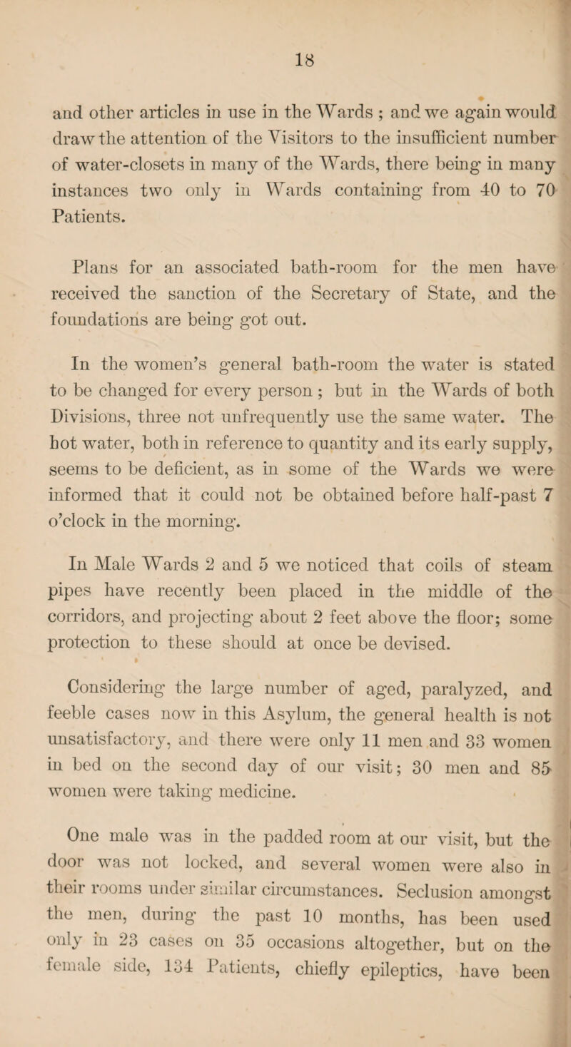 and other articles in nse in the Wards ; and we again would draw the attention of the Visitors to the insufficient number of water-closets in many of the Wards, there being in many instances two only in Wards containing from 40 to 70 Patients. Plans for an associated bath-room for the men have received the sanction of the Secretary of State, and the foundations are being got out. In the women’s general bath-room the water is stated to be changed for every person ; but in the Wards of both Divisions, three not unfrequently use the same water. The hot water, both in reference to quantity and its early supply, seems to be deficient, as in some of the Wards we were informed that it could not be obtained before half-past 7 o’clock in the morning. In Male Wards 2 and 5 we noticed that coils of steam pipes have recently been placed in the middle of the corridors, and projecting about 2 feet above the floor; some protection to these should at once be devised. Considering the large number of aged, paralyzed, and feeble cases now in this Asylum, the general health is not unsatisfactory, and there were only 11 men and 33 women in bed on the second day of our visit; 30 men and 85- women were taking medicine. One male was in the padded room at our visit, but the door was not locked, and several women were also in their rooms under similar circumstances. Seclusion amongst the men, during the past 10 months, has been used only in 23 cases on 35 occasions altogether, but on the female side, 134 Patients, chiefly epileptics, have been