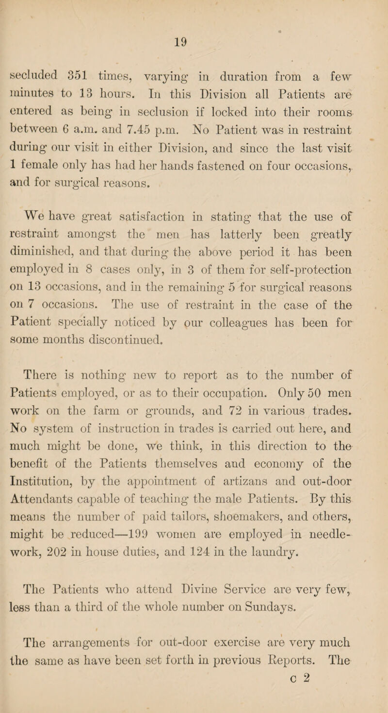 secluded 351 times, varying in duration from a few minutes to 13 hours. In this Division all Patients are entered as being in seclusion if locked into their rooms between 6 a.m. and 7.45 p.m. No Patient was in restraint during our visit in either Division, and since the last visit 1 female only has had her hands fastened on four occasions, and for surgical reasons. We have great satisfaction in stating that the use of restraint amongst the men has latterly been greatly diminished, and that during the above period it has been employed in 8 cases only, in 3 of them for self-protection on 13 occasions, and in the remaining 5 for surgical reasons on 7 occasions. The use of restraint in the case of the Patient specially noticed by our colleagues has been for some months discontinued. There is nothing new to report as to the number of Patients employed, or as to their occupation. Only 50 men work on the farm or grounds, and 72 in various trades. No system of instruction in trades is carried out here, and much might be done, we think, in this direction to the benefit of the Patients themselves and economy of the Institution, by the appointment of artizans and out-door Attendants capable of teaching the male Patients. By this means the number of paid tailors, shoemakers, and others, might be reduced—199 women are employed in needle¬ work, 202 in house duties, and 124 in the laundry. The Patients who attend Divine Service are very few, less than a third of the whole number on Sundays. The arrangements for out-door exercise are very much the same as have been set forth in previous Reports. The c 2
